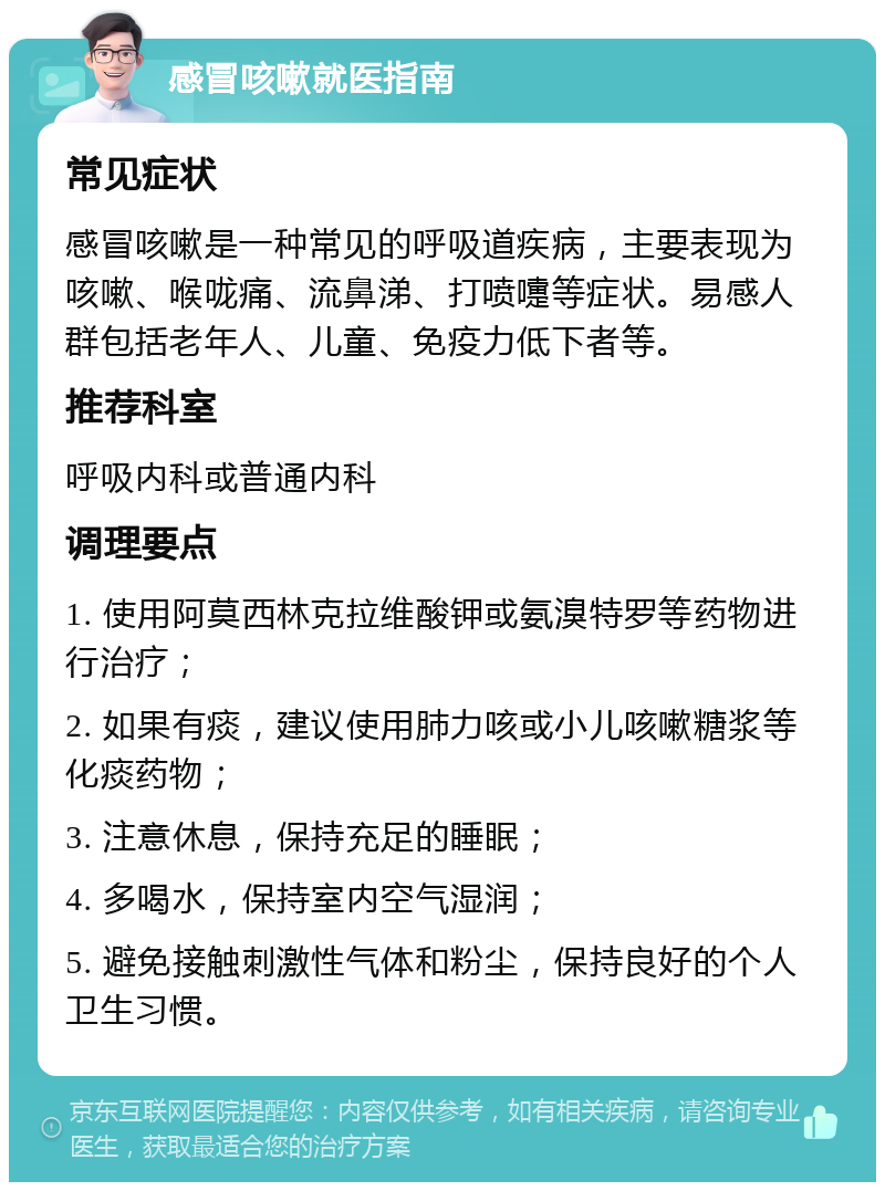 感冒咳嗽就医指南 常见症状 感冒咳嗽是一种常见的呼吸道疾病，主要表现为咳嗽、喉咙痛、流鼻涕、打喷嚏等症状。易感人群包括老年人、儿童、免疫力低下者等。 推荐科室 呼吸内科或普通内科 调理要点 1. 使用阿莫西林克拉维酸钾或氨溴特罗等药物进行治疗； 2. 如果有痰，建议使用肺力咳或小儿咳嗽糖浆等化痰药物； 3. 注意休息，保持充足的睡眠； 4. 多喝水，保持室内空气湿润； 5. 避免接触刺激性气体和粉尘，保持良好的个人卫生习惯。