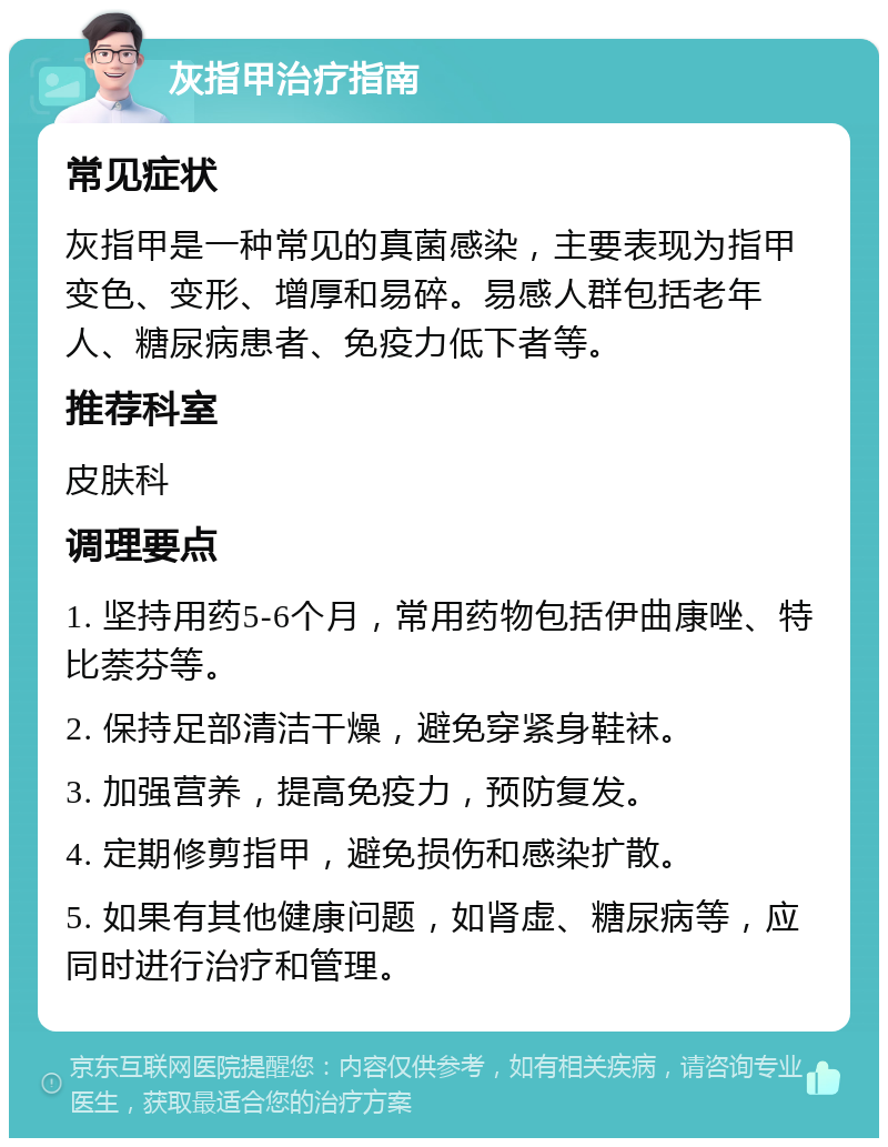 灰指甲治疗指南 常见症状 灰指甲是一种常见的真菌感染，主要表现为指甲变色、变形、增厚和易碎。易感人群包括老年人、糖尿病患者、免疫力低下者等。 推荐科室 皮肤科 调理要点 1. 坚持用药5-6个月，常用药物包括伊曲康唑、特比萘芬等。 2. 保持足部清洁干燥，避免穿紧身鞋袜。 3. 加强营养，提高免疫力，预防复发。 4. 定期修剪指甲，避免损伤和感染扩散。 5. 如果有其他健康问题，如肾虚、糖尿病等，应同时进行治疗和管理。