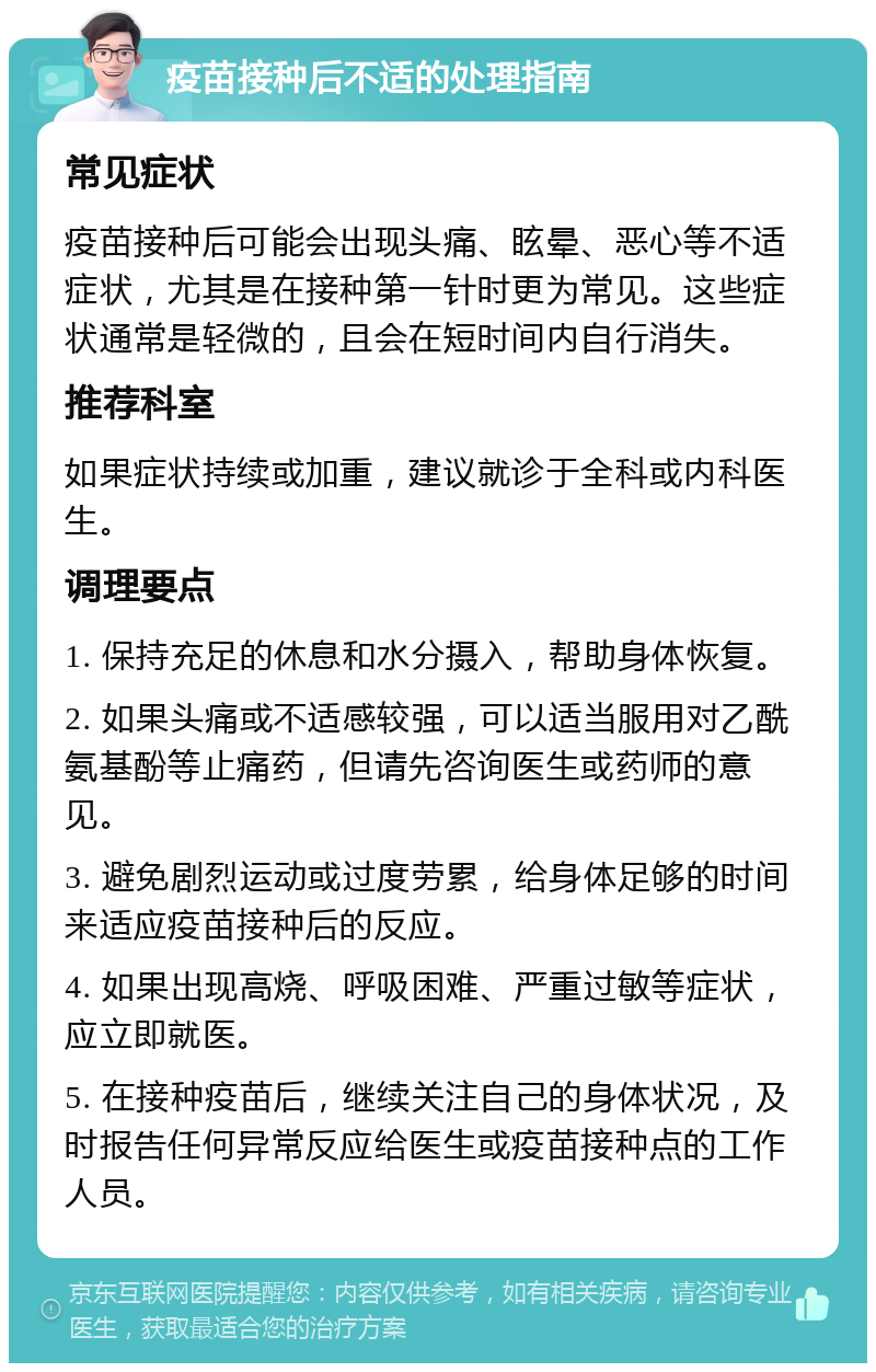 疫苗接种后不适的处理指南 常见症状 疫苗接种后可能会出现头痛、眩晕、恶心等不适症状，尤其是在接种第一针时更为常见。这些症状通常是轻微的，且会在短时间内自行消失。 推荐科室 如果症状持续或加重，建议就诊于全科或内科医生。 调理要点 1. 保持充足的休息和水分摄入，帮助身体恢复。 2. 如果头痛或不适感较强，可以适当服用对乙酰氨基酚等止痛药，但请先咨询医生或药师的意见。 3. 避免剧烈运动或过度劳累，给身体足够的时间来适应疫苗接种后的反应。 4. 如果出现高烧、呼吸困难、严重过敏等症状，应立即就医。 5. 在接种疫苗后，继续关注自己的身体状况，及时报告任何异常反应给医生或疫苗接种点的工作人员。