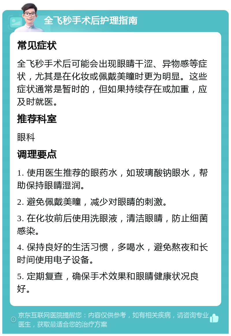 全飞秒手术后护理指南 常见症状 全飞秒手术后可能会出现眼睛干涩、异物感等症状，尤其是在化妆或佩戴美瞳时更为明显。这些症状通常是暂时的，但如果持续存在或加重，应及时就医。 推荐科室 眼科 调理要点 1. 使用医生推荐的眼药水，如玻璃酸钠眼水，帮助保持眼睛湿润。 2. 避免佩戴美瞳，减少对眼睛的刺激。 3. 在化妆前后使用洗眼液，清洁眼睛，防止细菌感染。 4. 保持良好的生活习惯，多喝水，避免熬夜和长时间使用电子设备。 5. 定期复查，确保手术效果和眼睛健康状况良好。