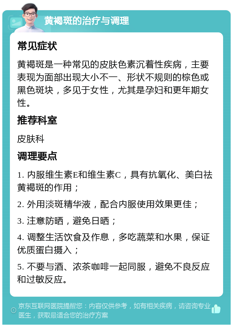 黄褐斑的治疗与调理 常见症状 黄褐斑是一种常见的皮肤色素沉着性疾病，主要表现为面部出现大小不一、形状不规则的棕色或黑色斑块，多见于女性，尤其是孕妇和更年期女性。 推荐科室 皮肤科 调理要点 1. 内服维生素E和维生素C，具有抗氧化、美白祛黄褐斑的作用； 2. 外用淡斑精华液，配合内服使用效果更佳； 3. 注意防晒，避免日晒； 4. 调整生活饮食及作息，多吃蔬菜和水果，保证优质蛋白摄入； 5. 不要与酒、浓茶咖啡一起同服，避免不良反应和过敏反应。