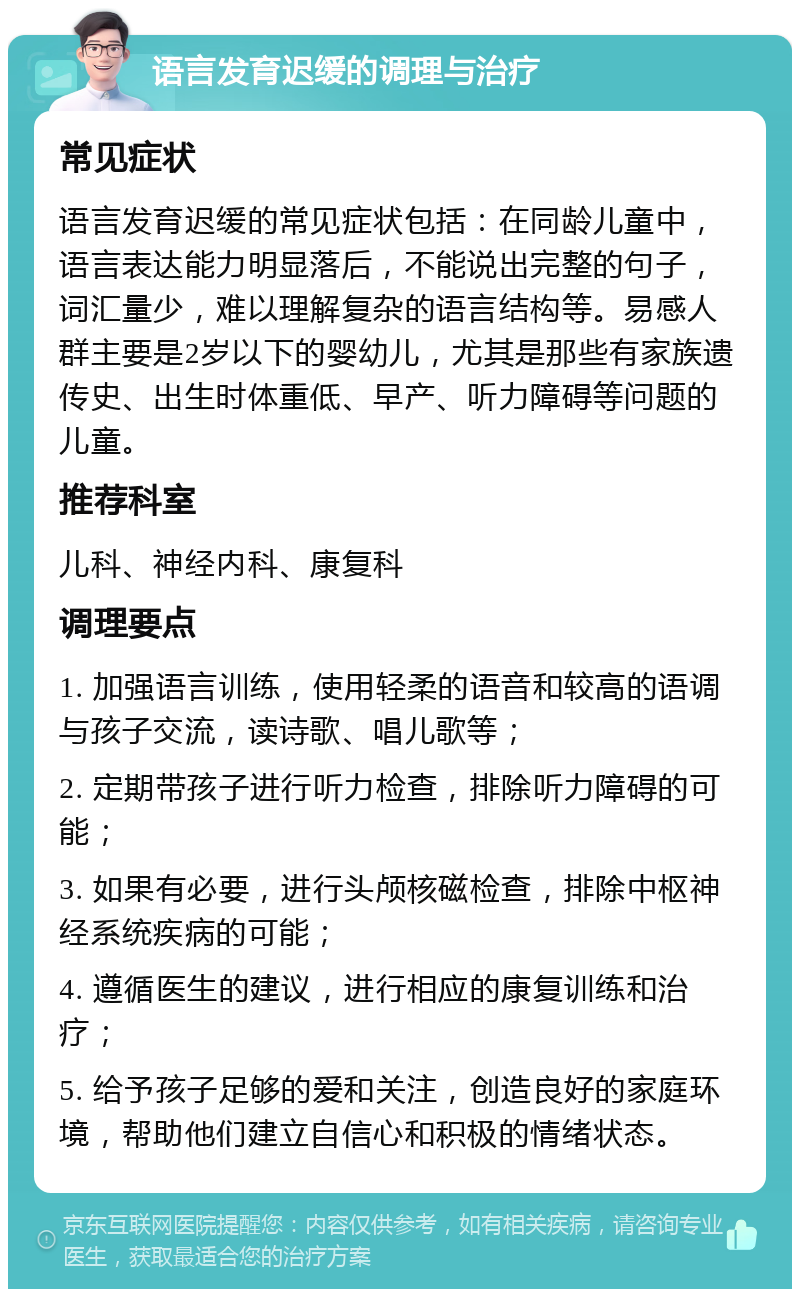 语言发育迟缓的调理与治疗 常见症状 语言发育迟缓的常见症状包括：在同龄儿童中，语言表达能力明显落后，不能说出完整的句子，词汇量少，难以理解复杂的语言结构等。易感人群主要是2岁以下的婴幼儿，尤其是那些有家族遗传史、出生时体重低、早产、听力障碍等问题的儿童。 推荐科室 儿科、神经内科、康复科 调理要点 1. 加强语言训练，使用轻柔的语音和较高的语调与孩子交流，读诗歌、唱儿歌等； 2. 定期带孩子进行听力检查，排除听力障碍的可能； 3. 如果有必要，进行头颅核磁检查，排除中枢神经系统疾病的可能； 4. 遵循医生的建议，进行相应的康复训练和治疗； 5. 给予孩子足够的爱和关注，创造良好的家庭环境，帮助他们建立自信心和积极的情绪状态。