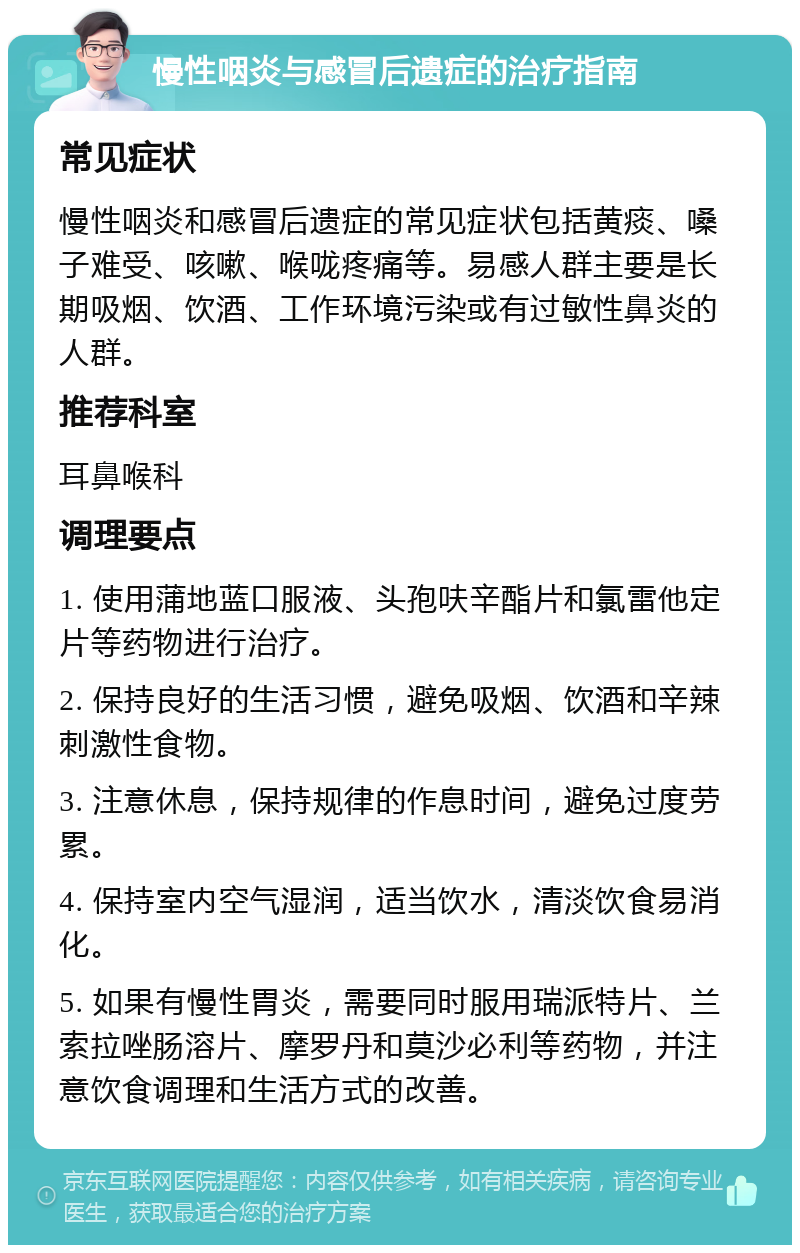 慢性咽炎与感冒后遗症的治疗指南 常见症状 慢性咽炎和感冒后遗症的常见症状包括黄痰、嗓子难受、咳嗽、喉咙疼痛等。易感人群主要是长期吸烟、饮酒、工作环境污染或有过敏性鼻炎的人群。 推荐科室 耳鼻喉科 调理要点 1. 使用蒲地蓝口服液、头孢呋辛酯片和氯雷他定片等药物进行治疗。 2. 保持良好的生活习惯，避免吸烟、饮酒和辛辣刺激性食物。 3. 注意休息，保持规律的作息时间，避免过度劳累。 4. 保持室内空气湿润，适当饮水，清淡饮食易消化。 5. 如果有慢性胃炎，需要同时服用瑞派特片、兰索拉唑肠溶片、摩罗丹和莫沙必利等药物，并注意饮食调理和生活方式的改善。