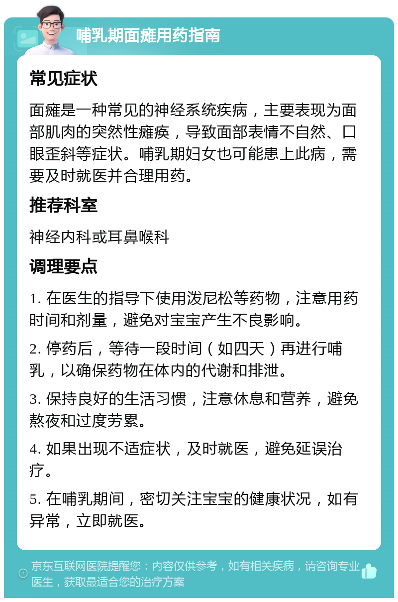 哺乳期面瘫用药指南 常见症状 面瘫是一种常见的神经系统疾病，主要表现为面部肌肉的突然性瘫痪，导致面部表情不自然、口眼歪斜等症状。哺乳期妇女也可能患上此病，需要及时就医并合理用药。 推荐科室 神经内科或耳鼻喉科 调理要点 1. 在医生的指导下使用泼尼松等药物，注意用药时间和剂量，避免对宝宝产生不良影响。 2. 停药后，等待一段时间（如四天）再进行哺乳，以确保药物在体内的代谢和排泄。 3. 保持良好的生活习惯，注意休息和营养，避免熬夜和过度劳累。 4. 如果出现不适症状，及时就医，避免延误治疗。 5. 在哺乳期间，密切关注宝宝的健康状况，如有异常，立即就医。