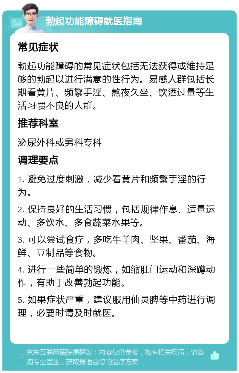 勃起功能障碍就医指南 常见症状 勃起功能障碍的常见症状包括无法获得或维持足够的勃起以进行满意的性行为。易感人群包括长期看黄片、频繁手淫、熬夜久坐、饮酒过量等生活习惯不良的人群。 推荐科室 泌尿外科或男科专科 调理要点 1. 避免过度刺激，减少看黄片和频繁手淫的行为。 2. 保持良好的生活习惯，包括规律作息、适量运动、多饮水、多食蔬菜水果等。 3. 可以尝试食疗，多吃牛羊肉、坚果、番茄、海鲜、豆制品等食物。 4. 进行一些简单的锻炼，如缩肛门运动和深蹲动作，有助于改善勃起功能。 5. 如果症状严重，建议服用仙灵脾等中药进行调理，必要时请及时就医。