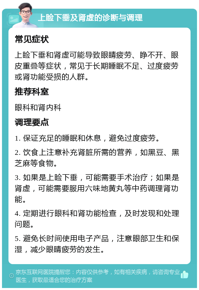 上睑下垂及肾虚的诊断与调理 常见症状 上睑下垂和肾虚可能导致眼睛疲劳、睁不开、眼皮重叠等症状，常见于长期睡眠不足、过度疲劳或肾功能受损的人群。 推荐科室 眼科和肾内科 调理要点 1. 保证充足的睡眠和休息，避免过度疲劳。 2. 饮食上注意补充肾脏所需的营养，如黑豆、黑芝麻等食物。 3. 如果是上睑下垂，可能需要手术治疗；如果是肾虚，可能需要服用六味地黄丸等中药调理肾功能。 4. 定期进行眼科和肾功能检查，及时发现和处理问题。 5. 避免长时间使用电子产品，注意眼部卫生和保湿，减少眼睛疲劳的发生。