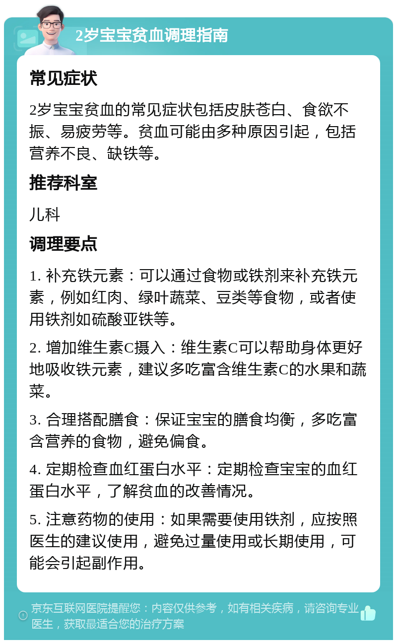 2岁宝宝贫血调理指南 常见症状 2岁宝宝贫血的常见症状包括皮肤苍白、食欲不振、易疲劳等。贫血可能由多种原因引起，包括营养不良、缺铁等。 推荐科室 儿科 调理要点 1. 补充铁元素：可以通过食物或铁剂来补充铁元素，例如红肉、绿叶蔬菜、豆类等食物，或者使用铁剂如硫酸亚铁等。 2. 增加维生素C摄入：维生素C可以帮助身体更好地吸收铁元素，建议多吃富含维生素C的水果和蔬菜。 3. 合理搭配膳食：保证宝宝的膳食均衡，多吃富含营养的食物，避免偏食。 4. 定期检查血红蛋白水平：定期检查宝宝的血红蛋白水平，了解贫血的改善情况。 5. 注意药物的使用：如果需要使用铁剂，应按照医生的建议使用，避免过量使用或长期使用，可能会引起副作用。