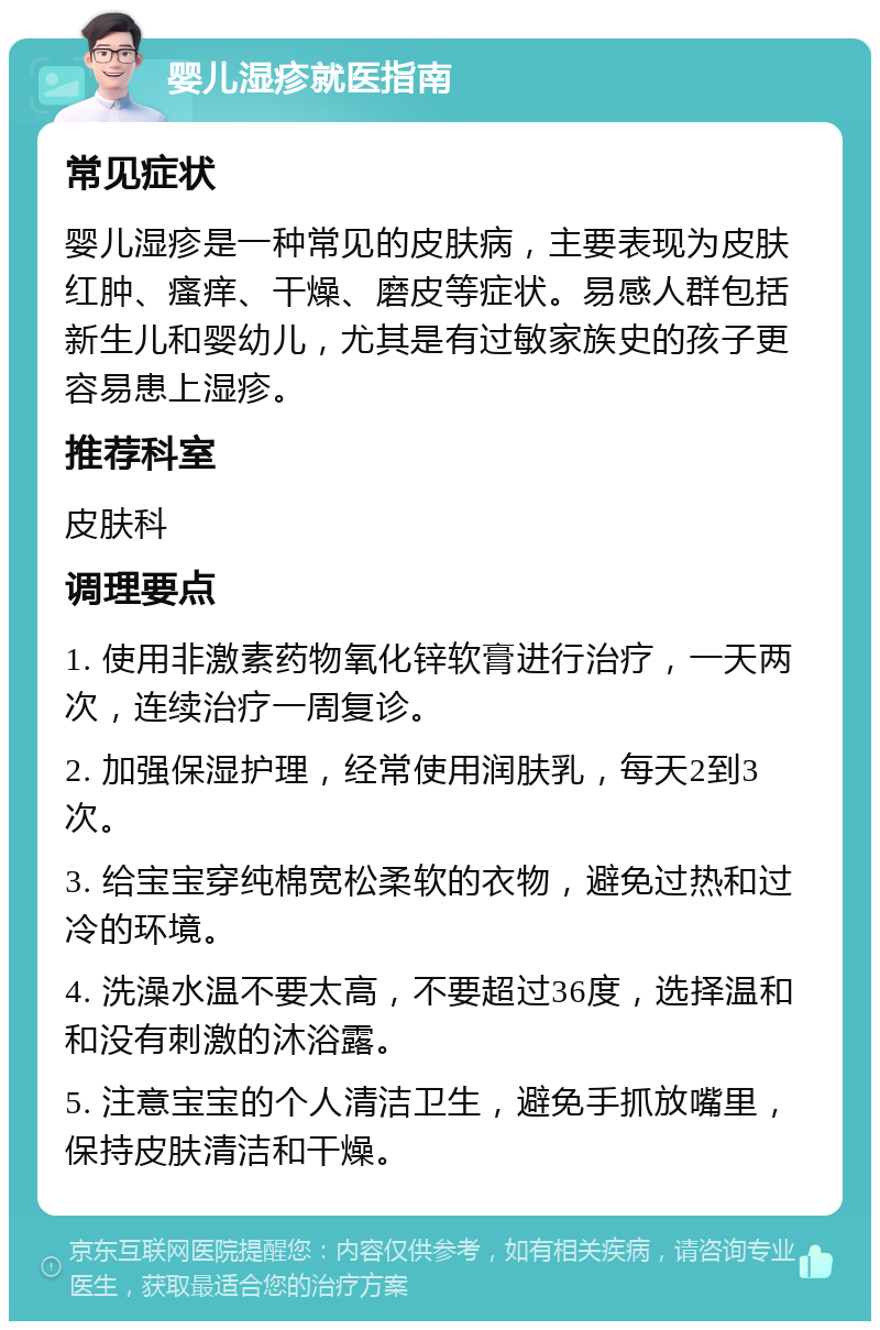 婴儿湿疹就医指南 常见症状 婴儿湿疹是一种常见的皮肤病，主要表现为皮肤红肿、瘙痒、干燥、磨皮等症状。易感人群包括新生儿和婴幼儿，尤其是有过敏家族史的孩子更容易患上湿疹。 推荐科室 皮肤科 调理要点 1. 使用非激素药物氧化锌软膏进行治疗，一天两次，连续治疗一周复诊。 2. 加强保湿护理，经常使用润肤乳，每天2到3次。 3. 给宝宝穿纯棉宽松柔软的衣物，避免过热和过冷的环境。 4. 洗澡水温不要太高，不要超过36度，选择温和和没有刺激的沐浴露。 5. 注意宝宝的个人清洁卫生，避免手抓放嘴里，保持皮肤清洁和干燥。