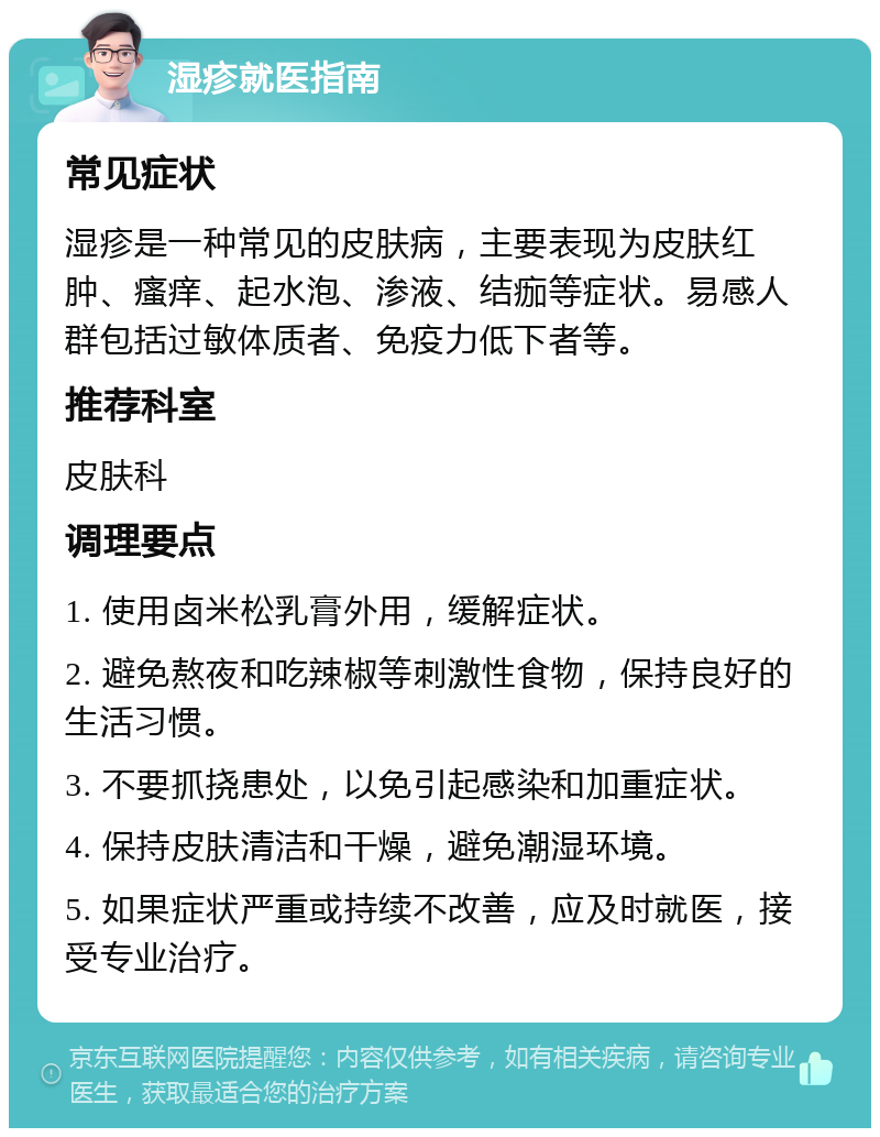 湿疹就医指南 常见症状 湿疹是一种常见的皮肤病，主要表现为皮肤红肿、瘙痒、起水泡、渗液、结痂等症状。易感人群包括过敏体质者、免疫力低下者等。 推荐科室 皮肤科 调理要点 1. 使用卤米松乳膏外用，缓解症状。 2. 避免熬夜和吃辣椒等刺激性食物，保持良好的生活习惯。 3. 不要抓挠患处，以免引起感染和加重症状。 4. 保持皮肤清洁和干燥，避免潮湿环境。 5. 如果症状严重或持续不改善，应及时就医，接受专业治疗。