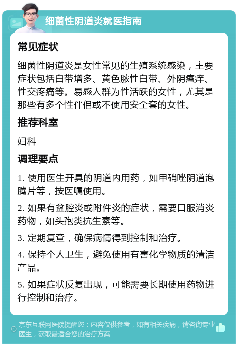 细菌性阴道炎就医指南 常见症状 细菌性阴道炎是女性常见的生殖系统感染，主要症状包括白带增多、黄色脓性白带、外阴瘙痒、性交疼痛等。易感人群为性活跃的女性，尤其是那些有多个性伴侣或不使用安全套的女性。 推荐科室 妇科 调理要点 1. 使用医生开具的阴道内用药，如甲硝唑阴道泡腾片等，按医嘱使用。 2. 如果有盆腔炎或附件炎的症状，需要口服消炎药物，如头孢类抗生素等。 3. 定期复查，确保病情得到控制和治疗。 4. 保持个人卫生，避免使用有害化学物质的清洁产品。 5. 如果症状反复出现，可能需要长期使用药物进行控制和治疗。