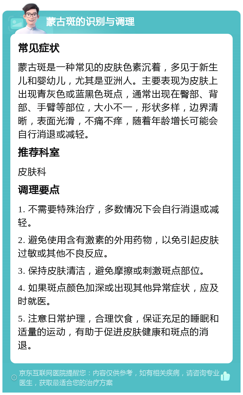 蒙古斑的识别与调理 常见症状 蒙古斑是一种常见的皮肤色素沉着，多见于新生儿和婴幼儿，尤其是亚洲人。主要表现为皮肤上出现青灰色或蓝黑色斑点，通常出现在臀部、背部、手臂等部位，大小不一，形状多样，边界清晰，表面光滑，不痛不痒，随着年龄增长可能会自行消退或减轻。 推荐科室 皮肤科 调理要点 1. 不需要特殊治疗，多数情况下会自行消退或减轻。 2. 避免使用含有激素的外用药物，以免引起皮肤过敏或其他不良反应。 3. 保持皮肤清洁，避免摩擦或刺激斑点部位。 4. 如果斑点颜色加深或出现其他异常症状，应及时就医。 5. 注意日常护理，合理饮食，保证充足的睡眠和适量的运动，有助于促进皮肤健康和斑点的消退。