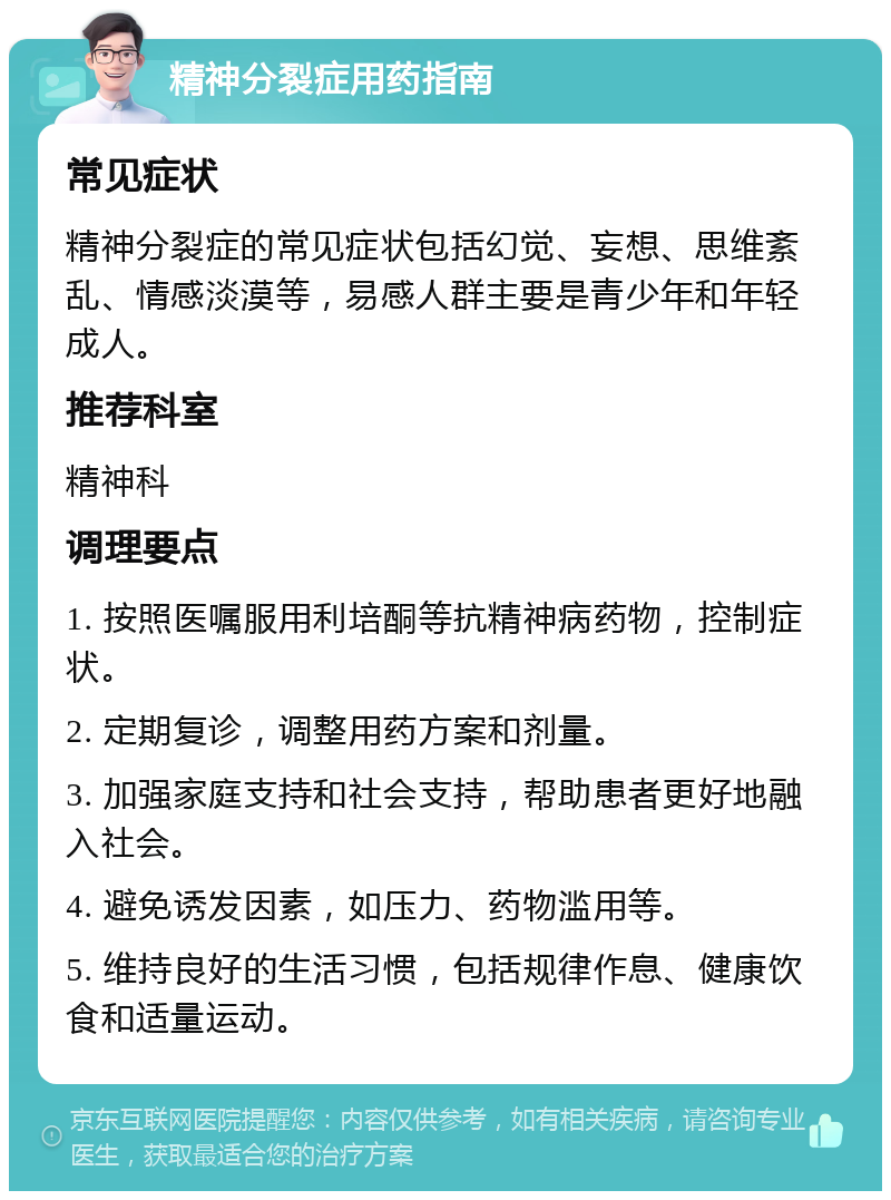 精神分裂症用药指南 常见症状 精神分裂症的常见症状包括幻觉、妄想、思维紊乱、情感淡漠等，易感人群主要是青少年和年轻成人。 推荐科室 精神科 调理要点 1. 按照医嘱服用利培酮等抗精神病药物，控制症状。 2. 定期复诊，调整用药方案和剂量。 3. 加强家庭支持和社会支持，帮助患者更好地融入社会。 4. 避免诱发因素，如压力、药物滥用等。 5. 维持良好的生活习惯，包括规律作息、健康饮食和适量运动。