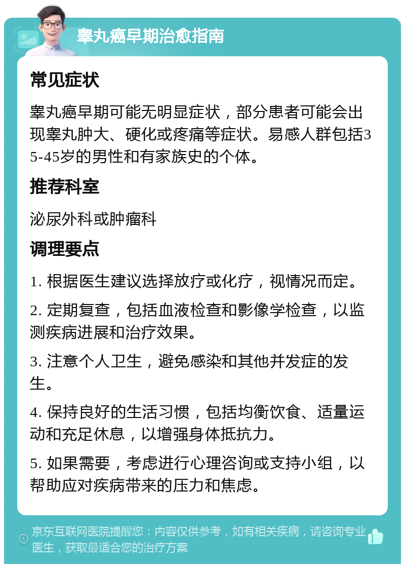 睾丸癌早期治愈指南 常见症状 睾丸癌早期可能无明显症状，部分患者可能会出现睾丸肿大、硬化或疼痛等症状。易感人群包括35-45岁的男性和有家族史的个体。 推荐科室 泌尿外科或肿瘤科 调理要点 1. 根据医生建议选择放疗或化疗，视情况而定。 2. 定期复查，包括血液检查和影像学检查，以监测疾病进展和治疗效果。 3. 注意个人卫生，避免感染和其他并发症的发生。 4. 保持良好的生活习惯，包括均衡饮食、适量运动和充足休息，以增强身体抵抗力。 5. 如果需要，考虑进行心理咨询或支持小组，以帮助应对疾病带来的压力和焦虑。