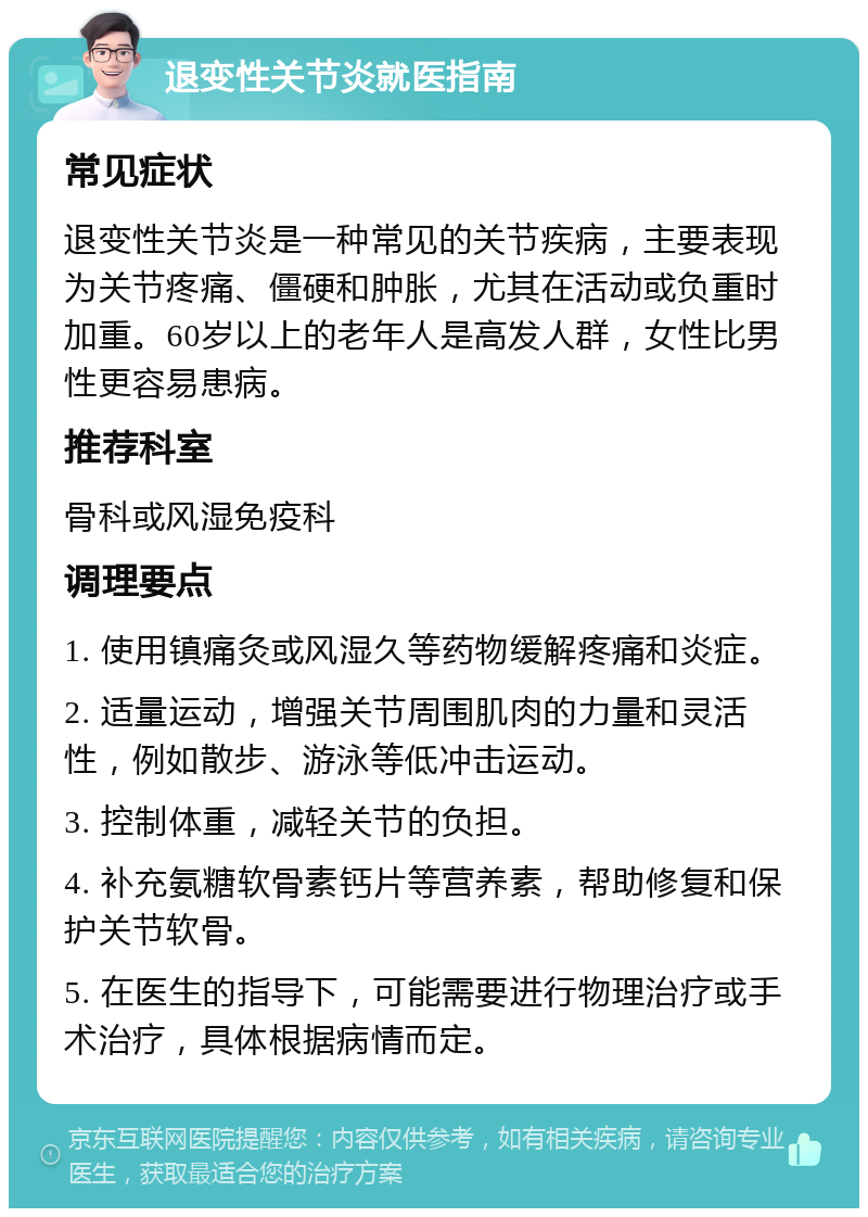 退变性关节炎就医指南 常见症状 退变性关节炎是一种常见的关节疾病，主要表现为关节疼痛、僵硬和肿胀，尤其在活动或负重时加重。60岁以上的老年人是高发人群，女性比男性更容易患病。 推荐科室 骨科或风湿免疫科 调理要点 1. 使用镇痛灸或风湿久等药物缓解疼痛和炎症。 2. 适量运动，增强关节周围肌肉的力量和灵活性，例如散步、游泳等低冲击运动。 3. 控制体重，减轻关节的负担。 4. 补充氨糖软骨素钙片等营养素，帮助修复和保护关节软骨。 5. 在医生的指导下，可能需要进行物理治疗或手术治疗，具体根据病情而定。