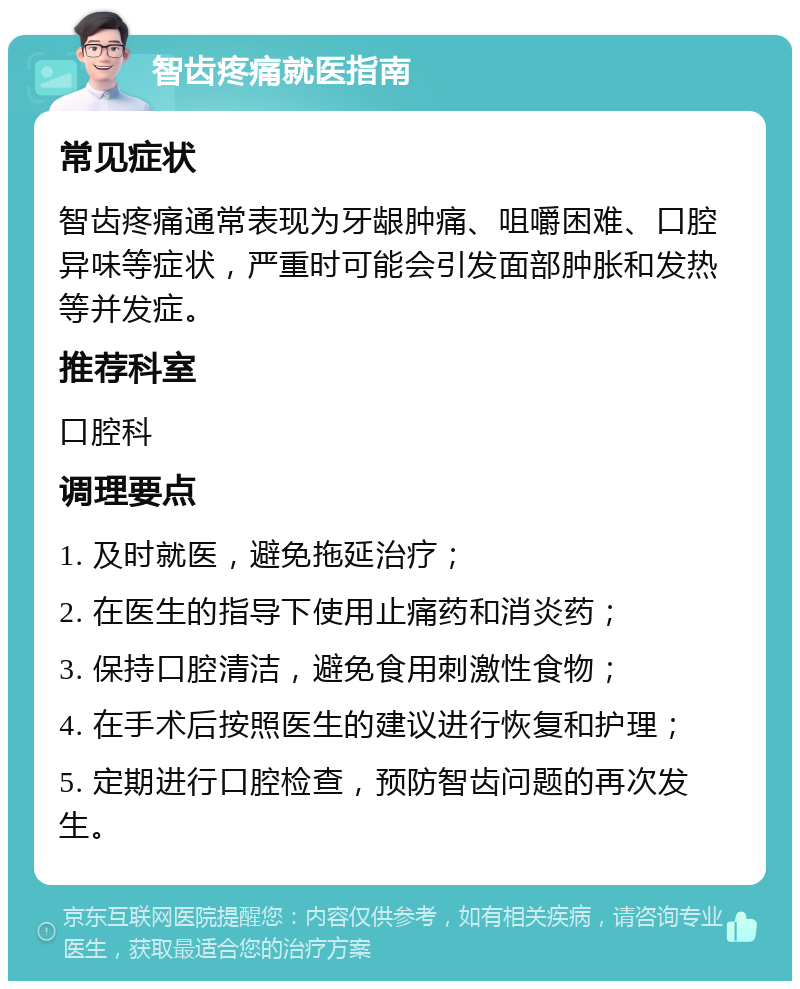 智齿疼痛就医指南 常见症状 智齿疼痛通常表现为牙龈肿痛、咀嚼困难、口腔异味等症状，严重时可能会引发面部肿胀和发热等并发症。 推荐科室 口腔科 调理要点 1. 及时就医，避免拖延治疗； 2. 在医生的指导下使用止痛药和消炎药； 3. 保持口腔清洁，避免食用刺激性食物； 4. 在手术后按照医生的建议进行恢复和护理； 5. 定期进行口腔检查，预防智齿问题的再次发生。