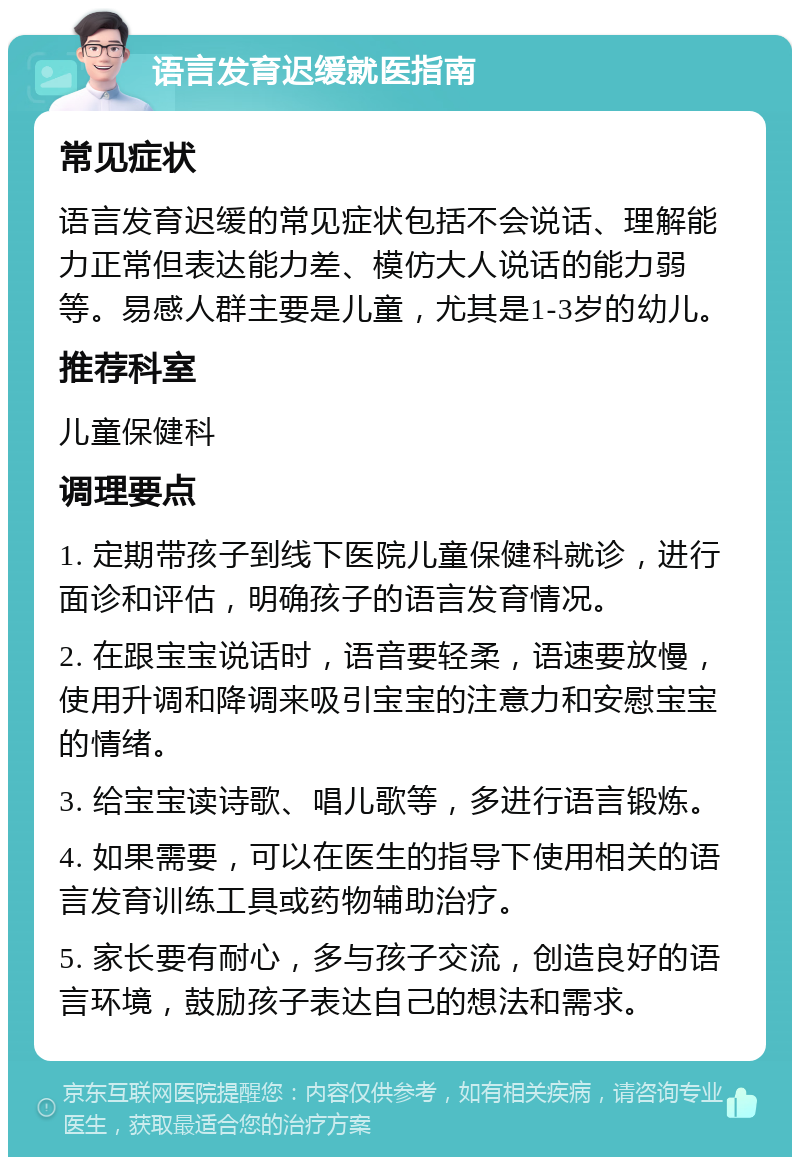 语言发育迟缓就医指南 常见症状 语言发育迟缓的常见症状包括不会说话、理解能力正常但表达能力差、模仿大人说话的能力弱等。易感人群主要是儿童，尤其是1-3岁的幼儿。 推荐科室 儿童保健科 调理要点 1. 定期带孩子到线下医院儿童保健科就诊，进行面诊和评估，明确孩子的语言发育情况。 2. 在跟宝宝说话时，语音要轻柔，语速要放慢，使用升调和降调来吸引宝宝的注意力和安慰宝宝的情绪。 3. 给宝宝读诗歌、唱儿歌等，多进行语言锻炼。 4. 如果需要，可以在医生的指导下使用相关的语言发育训练工具或药物辅助治疗。 5. 家长要有耐心，多与孩子交流，创造良好的语言环境，鼓励孩子表达自己的想法和需求。