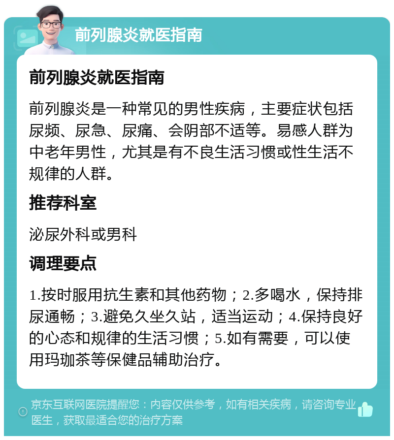 前列腺炎就医指南 前列腺炎就医指南 前列腺炎是一种常见的男性疾病，主要症状包括尿频、尿急、尿痛、会阴部不适等。易感人群为中老年男性，尤其是有不良生活习惯或性生活不规律的人群。 推荐科室 泌尿外科或男科 调理要点 1.按时服用抗生素和其他药物；2.多喝水，保持排尿通畅；3.避免久坐久站，适当运动；4.保持良好的心态和规律的生活习惯；5.如有需要，可以使用玛珈茶等保健品辅助治疗。