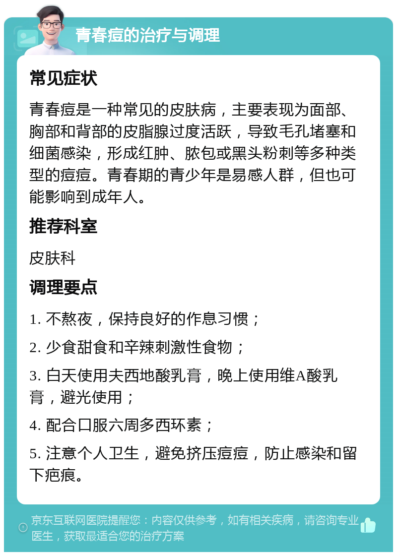 青春痘的治疗与调理 常见症状 青春痘是一种常见的皮肤病，主要表现为面部、胸部和背部的皮脂腺过度活跃，导致毛孔堵塞和细菌感染，形成红肿、脓包或黑头粉刺等多种类型的痘痘。青春期的青少年是易感人群，但也可能影响到成年人。 推荐科室 皮肤科 调理要点 1. 不熬夜，保持良好的作息习惯； 2. 少食甜食和辛辣刺激性食物； 3. 白天使用夫西地酸乳膏，晚上使用维A酸乳膏，避光使用； 4. 配合口服六周多西环素； 5. 注意个人卫生，避免挤压痘痘，防止感染和留下疤痕。