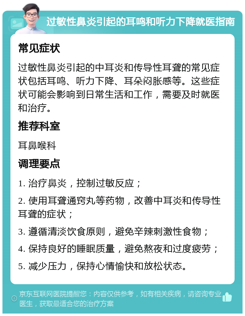 过敏性鼻炎引起的耳鸣和听力下降就医指南 常见症状 过敏性鼻炎引起的中耳炎和传导性耳聋的常见症状包括耳鸣、听力下降、耳朵闷胀感等。这些症状可能会影响到日常生活和工作，需要及时就医和治疗。 推荐科室 耳鼻喉科 调理要点 1. 治疗鼻炎，控制过敏反应； 2. 使用耳聋通窍丸等药物，改善中耳炎和传导性耳聋的症状； 3. 遵循清淡饮食原则，避免辛辣刺激性食物； 4. 保持良好的睡眠质量，避免熬夜和过度疲劳； 5. 减少压力，保持心情愉快和放松状态。