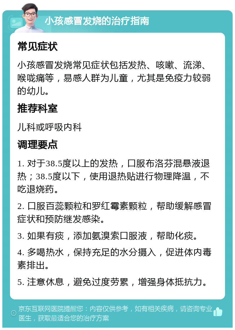 小孩感冒发烧的治疗指南 常见症状 小孩感冒发烧常见症状包括发热、咳嗽、流涕、喉咙痛等，易感人群为儿童，尤其是免疫力较弱的幼儿。 推荐科室 儿科或呼吸内科 调理要点 1. 对于38.5度以上的发热，口服布洛芬混悬液退热；38.5度以下，使用退热贴进行物理降温，不吃退烧药。 2. 口服百蕊颗粒和罗红霉素颗粒，帮助缓解感冒症状和预防继发感染。 3. 如果有痰，添加氨溴索口服液，帮助化痰。 4. 多喝热水，保持充足的水分摄入，促进体内毒素排出。 5. 注意休息，避免过度劳累，增强身体抵抗力。