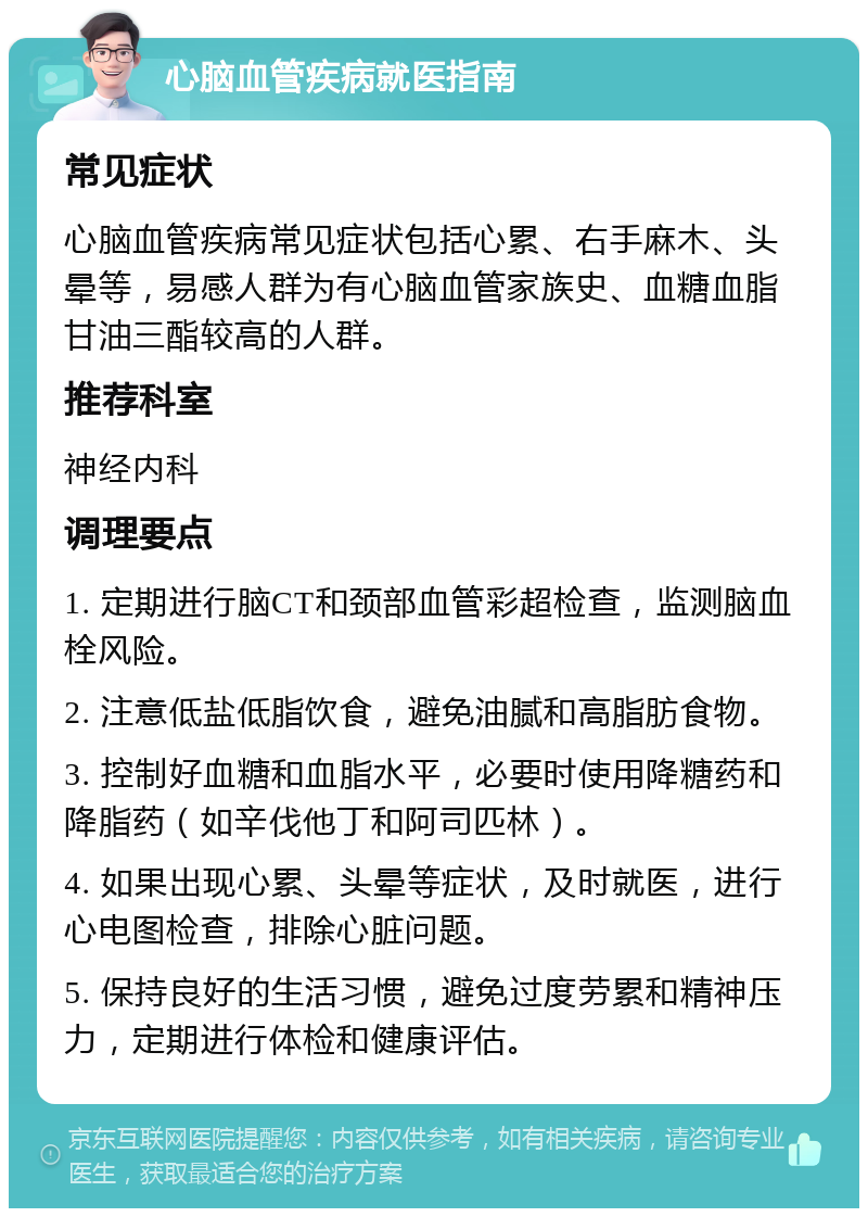 心脑血管疾病就医指南 常见症状 心脑血管疾病常见症状包括心累、右手麻木、头晕等，易感人群为有心脑血管家族史、血糖血脂甘油三酯较高的人群。 推荐科室 神经内科 调理要点 1. 定期进行脑CT和颈部血管彩超检查，监测脑血栓风险。 2. 注意低盐低脂饮食，避免油腻和高脂肪食物。 3. 控制好血糖和血脂水平，必要时使用降糖药和降脂药（如辛伐他丁和阿司匹林）。 4. 如果出现心累、头晕等症状，及时就医，进行心电图检查，排除心脏问题。 5. 保持良好的生活习惯，避免过度劳累和精神压力，定期进行体检和健康评估。