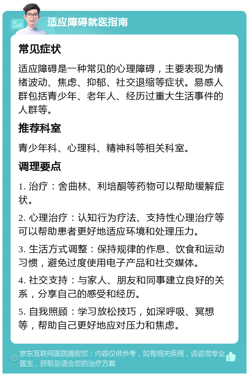 适应障碍就医指南 常见症状 适应障碍是一种常见的心理障碍，主要表现为情绪波动、焦虑、抑郁、社交退缩等症状。易感人群包括青少年、老年人、经历过重大生活事件的人群等。 推荐科室 青少年科、心理科、精神科等相关科室。 调理要点 1. 治疗：舍曲林、利培酮等药物可以帮助缓解症状。 2. 心理治疗：认知行为疗法、支持性心理治疗等可以帮助患者更好地适应环境和处理压力。 3. 生活方式调整：保持规律的作息、饮食和运动习惯，避免过度使用电子产品和社交媒体。 4. 社交支持：与家人、朋友和同事建立良好的关系，分享自己的感受和经历。 5. 自我照顾：学习放松技巧，如深呼吸、冥想等，帮助自己更好地应对压力和焦虑。