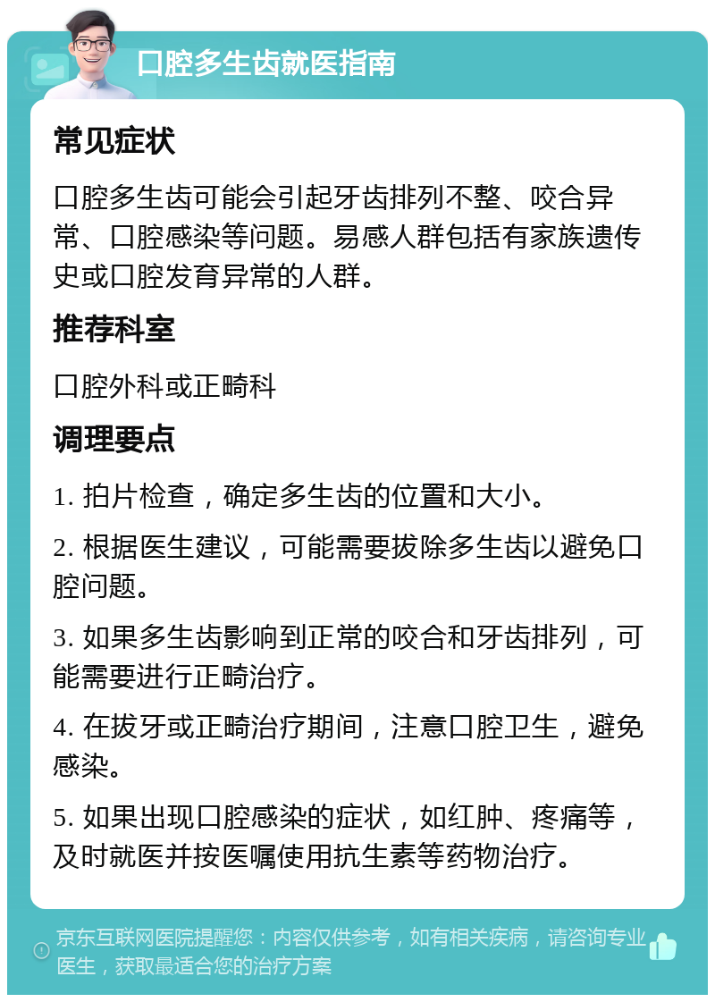 口腔多生齿就医指南 常见症状 口腔多生齿可能会引起牙齿排列不整、咬合异常、口腔感染等问题。易感人群包括有家族遗传史或口腔发育异常的人群。 推荐科室 口腔外科或正畸科 调理要点 1. 拍片检查，确定多生齿的位置和大小。 2. 根据医生建议，可能需要拔除多生齿以避免口腔问题。 3. 如果多生齿影响到正常的咬合和牙齿排列，可能需要进行正畸治疗。 4. 在拔牙或正畸治疗期间，注意口腔卫生，避免感染。 5. 如果出现口腔感染的症状，如红肿、疼痛等，及时就医并按医嘱使用抗生素等药物治疗。