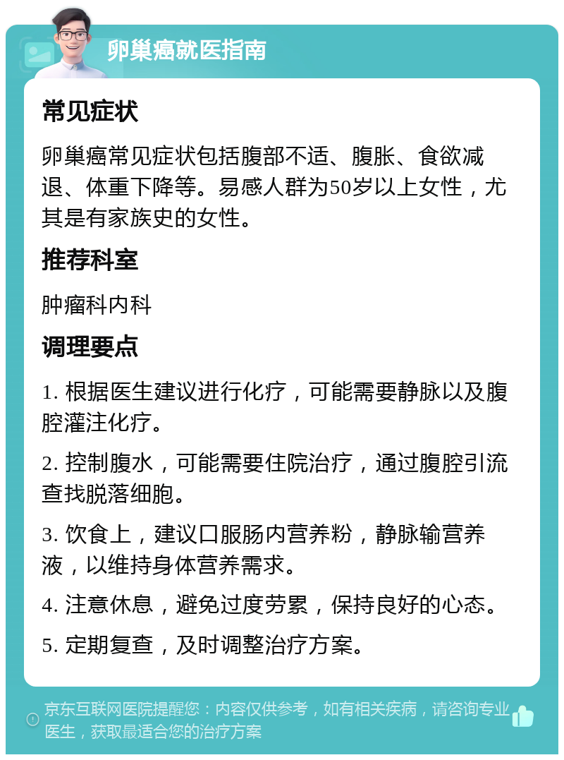 卵巢癌就医指南 常见症状 卵巢癌常见症状包括腹部不适、腹胀、食欲减退、体重下降等。易感人群为50岁以上女性，尤其是有家族史的女性。 推荐科室 肿瘤科内科 调理要点 1. 根据医生建议进行化疗，可能需要静脉以及腹腔灌注化疗。 2. 控制腹水，可能需要住院治疗，通过腹腔引流查找脱落细胞。 3. 饮食上，建议口服肠内营养粉，静脉输营养液，以维持身体营养需求。 4. 注意休息，避免过度劳累，保持良好的心态。 5. 定期复查，及时调整治疗方案。