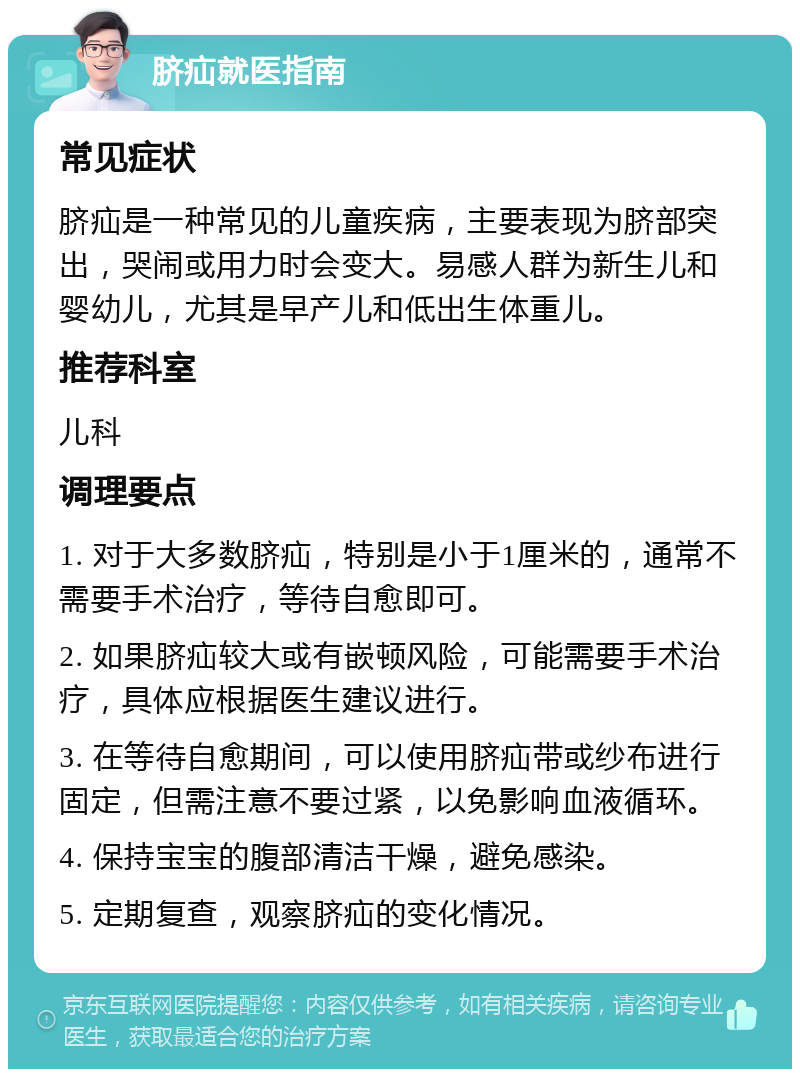 脐疝就医指南 常见症状 脐疝是一种常见的儿童疾病，主要表现为脐部突出，哭闹或用力时会变大。易感人群为新生儿和婴幼儿，尤其是早产儿和低出生体重儿。 推荐科室 儿科 调理要点 1. 对于大多数脐疝，特别是小于1厘米的，通常不需要手术治疗，等待自愈即可。 2. 如果脐疝较大或有嵌顿风险，可能需要手术治疗，具体应根据医生建议进行。 3. 在等待自愈期间，可以使用脐疝带或纱布进行固定，但需注意不要过紧，以免影响血液循环。 4. 保持宝宝的腹部清洁干燥，避免感染。 5. 定期复查，观察脐疝的变化情况。