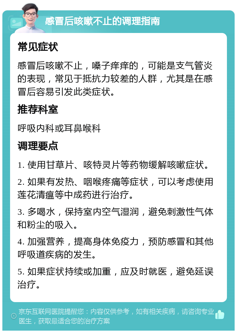 感冒后咳嗽不止的调理指南 常见症状 感冒后咳嗽不止，嗓子痒痒的，可能是支气管炎的表现，常见于抵抗力较差的人群，尤其是在感冒后容易引发此类症状。 推荐科室 呼吸内科或耳鼻喉科 调理要点 1. 使用甘草片、咳特灵片等药物缓解咳嗽症状。 2. 如果有发热、咽喉疼痛等症状，可以考虑使用莲花清瘟等中成药进行治疗。 3. 多喝水，保持室内空气湿润，避免刺激性气体和粉尘的吸入。 4. 加强营养，提高身体免疫力，预防感冒和其他呼吸道疾病的发生。 5. 如果症状持续或加重，应及时就医，避免延误治疗。