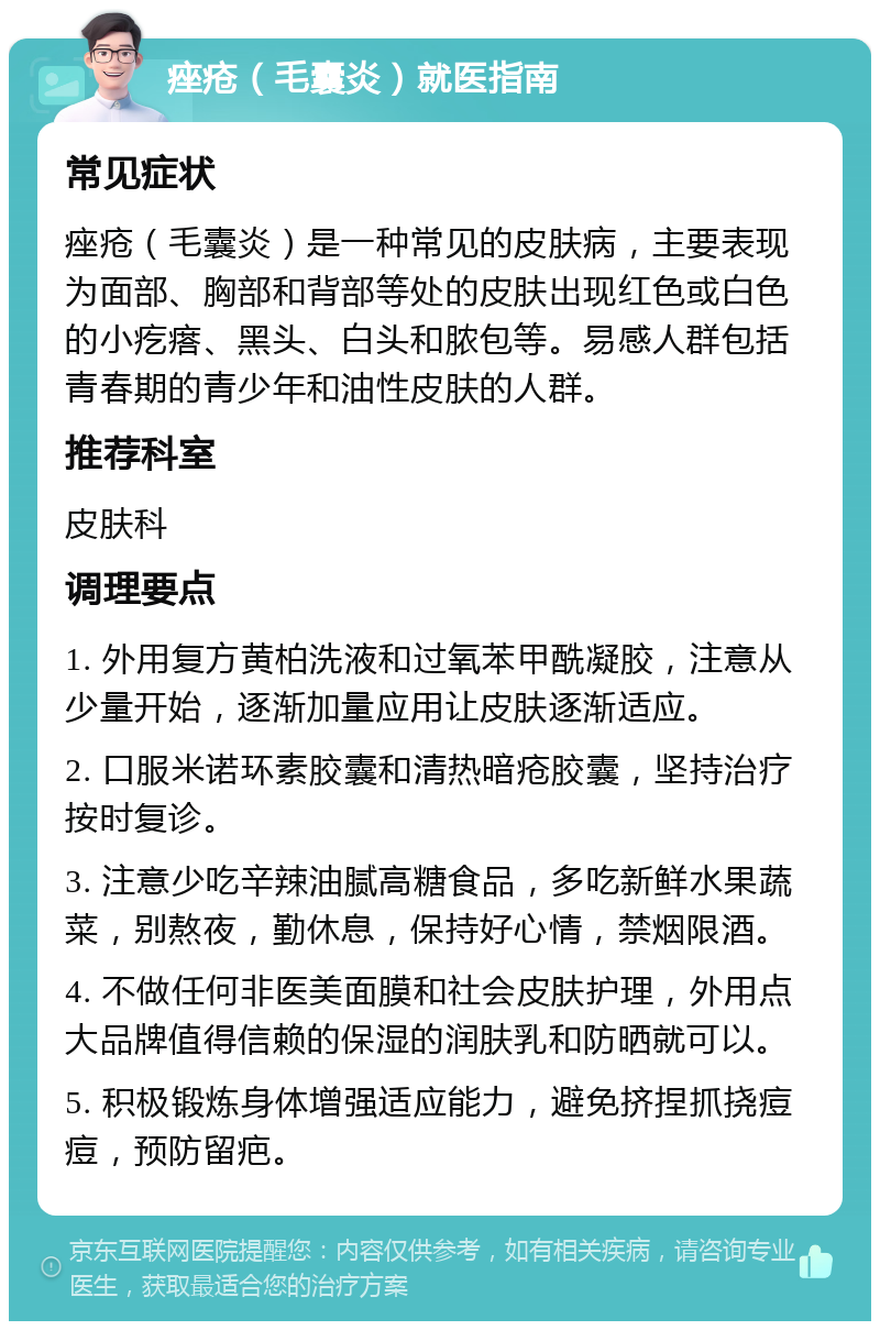 痤疮（毛囊炎）就医指南 常见症状 痤疮（毛囊炎）是一种常见的皮肤病，主要表现为面部、胸部和背部等处的皮肤出现红色或白色的小疙瘩、黑头、白头和脓包等。易感人群包括青春期的青少年和油性皮肤的人群。 推荐科室 皮肤科 调理要点 1. 外用复方黄柏洗液和过氧苯甲酰凝胶，注意从少量开始，逐渐加量应用让皮肤逐渐适应。 2. 口服米诺环素胶囊和清热暗疮胶囊，坚持治疗按时复诊。 3. 注意少吃辛辣油腻高糖食品，多吃新鲜水果蔬菜，别熬夜，勤休息，保持好心情，禁烟限酒。 4. 不做任何非医美面膜和社会皮肤护理，外用点大品牌值得信赖的保湿的润肤乳和防晒就可以。 5. 积极锻炼身体增强适应能力，避免挤捏抓挠痘痘，预防留疤。