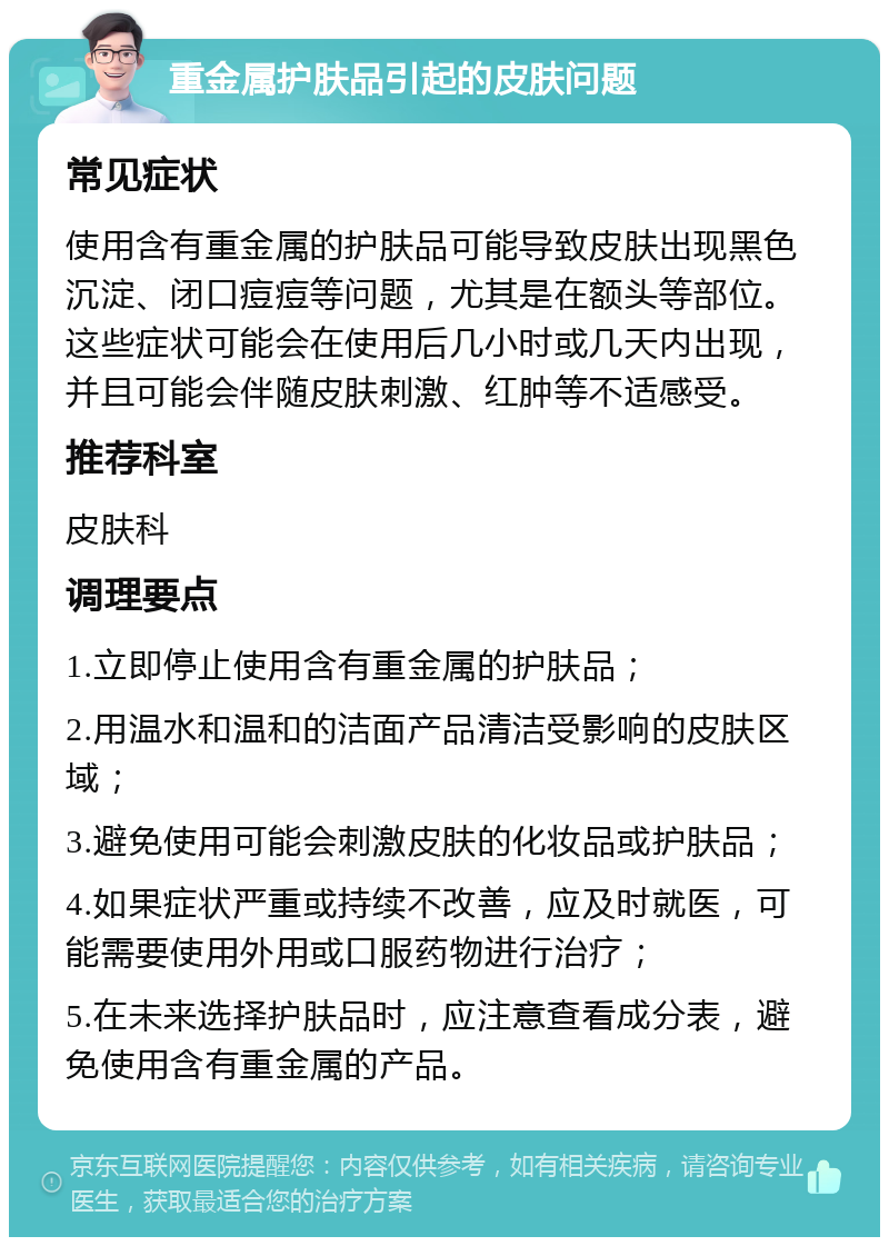 重金属护肤品引起的皮肤问题 常见症状 使用含有重金属的护肤品可能导致皮肤出现黑色沉淀、闭口痘痘等问题，尤其是在额头等部位。这些症状可能会在使用后几小时或几天内出现，并且可能会伴随皮肤刺激、红肿等不适感受。 推荐科室 皮肤科 调理要点 1.立即停止使用含有重金属的护肤品； 2.用温水和温和的洁面产品清洁受影响的皮肤区域； 3.避免使用可能会刺激皮肤的化妆品或护肤品； 4.如果症状严重或持续不改善，应及时就医，可能需要使用外用或口服药物进行治疗； 5.在未来选择护肤品时，应注意查看成分表，避免使用含有重金属的产品。