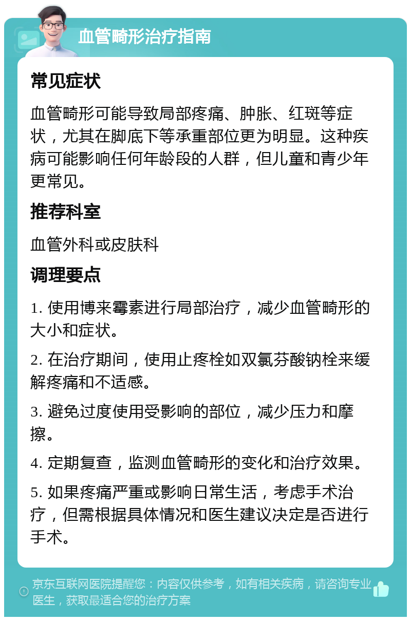 血管畸形治疗指南 常见症状 血管畸形可能导致局部疼痛、肿胀、红斑等症状，尤其在脚底下等承重部位更为明显。这种疾病可能影响任何年龄段的人群，但儿童和青少年更常见。 推荐科室 血管外科或皮肤科 调理要点 1. 使用博来霉素进行局部治疗，减少血管畸形的大小和症状。 2. 在治疗期间，使用止疼栓如双氯芬酸钠栓来缓解疼痛和不适感。 3. 避免过度使用受影响的部位，减少压力和摩擦。 4. 定期复查，监测血管畸形的变化和治疗效果。 5. 如果疼痛严重或影响日常生活，考虑手术治疗，但需根据具体情况和医生建议决定是否进行手术。