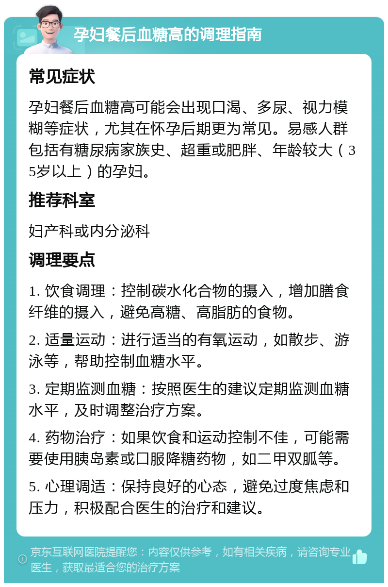 孕妇餐后血糖高的调理指南 常见症状 孕妇餐后血糖高可能会出现口渴、多尿、视力模糊等症状，尤其在怀孕后期更为常见。易感人群包括有糖尿病家族史、超重或肥胖、年龄较大（35岁以上）的孕妇。 推荐科室 妇产科或内分泌科 调理要点 1. 饮食调理：控制碳水化合物的摄入，增加膳食纤维的摄入，避免高糖、高脂肪的食物。 2. 适量运动：进行适当的有氧运动，如散步、游泳等，帮助控制血糖水平。 3. 定期监测血糖：按照医生的建议定期监测血糖水平，及时调整治疗方案。 4. 药物治疗：如果饮食和运动控制不佳，可能需要使用胰岛素或口服降糖药物，如二甲双胍等。 5. 心理调适：保持良好的心态，避免过度焦虑和压力，积极配合医生的治疗和建议。