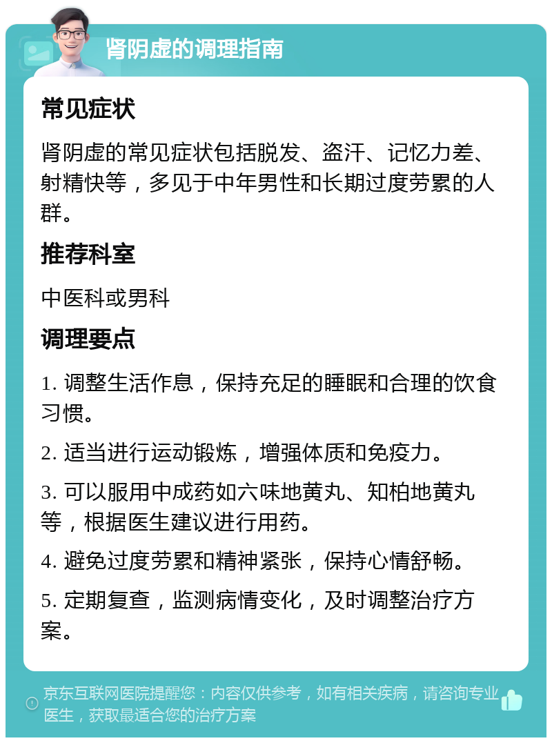 肾阴虚的调理指南 常见症状 肾阴虚的常见症状包括脱发、盗汗、记忆力差、射精快等，多见于中年男性和长期过度劳累的人群。 推荐科室 中医科或男科 调理要点 1. 调整生活作息，保持充足的睡眠和合理的饮食习惯。 2. 适当进行运动锻炼，增强体质和免疫力。 3. 可以服用中成药如六味地黄丸、知柏地黄丸等，根据医生建议进行用药。 4. 避免过度劳累和精神紧张，保持心情舒畅。 5. 定期复查，监测病情变化，及时调整治疗方案。