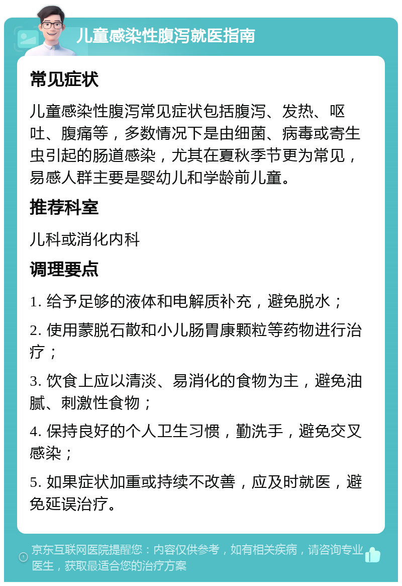 儿童感染性腹泻就医指南 常见症状 儿童感染性腹泻常见症状包括腹泻、发热、呕吐、腹痛等，多数情况下是由细菌、病毒或寄生虫引起的肠道感染，尤其在夏秋季节更为常见，易感人群主要是婴幼儿和学龄前儿童。 推荐科室 儿科或消化内科 调理要点 1. 给予足够的液体和电解质补充，避免脱水； 2. 使用蒙脱石散和小儿肠胃康颗粒等药物进行治疗； 3. 饮食上应以清淡、易消化的食物为主，避免油腻、刺激性食物； 4. 保持良好的个人卫生习惯，勤洗手，避免交叉感染； 5. 如果症状加重或持续不改善，应及时就医，避免延误治疗。