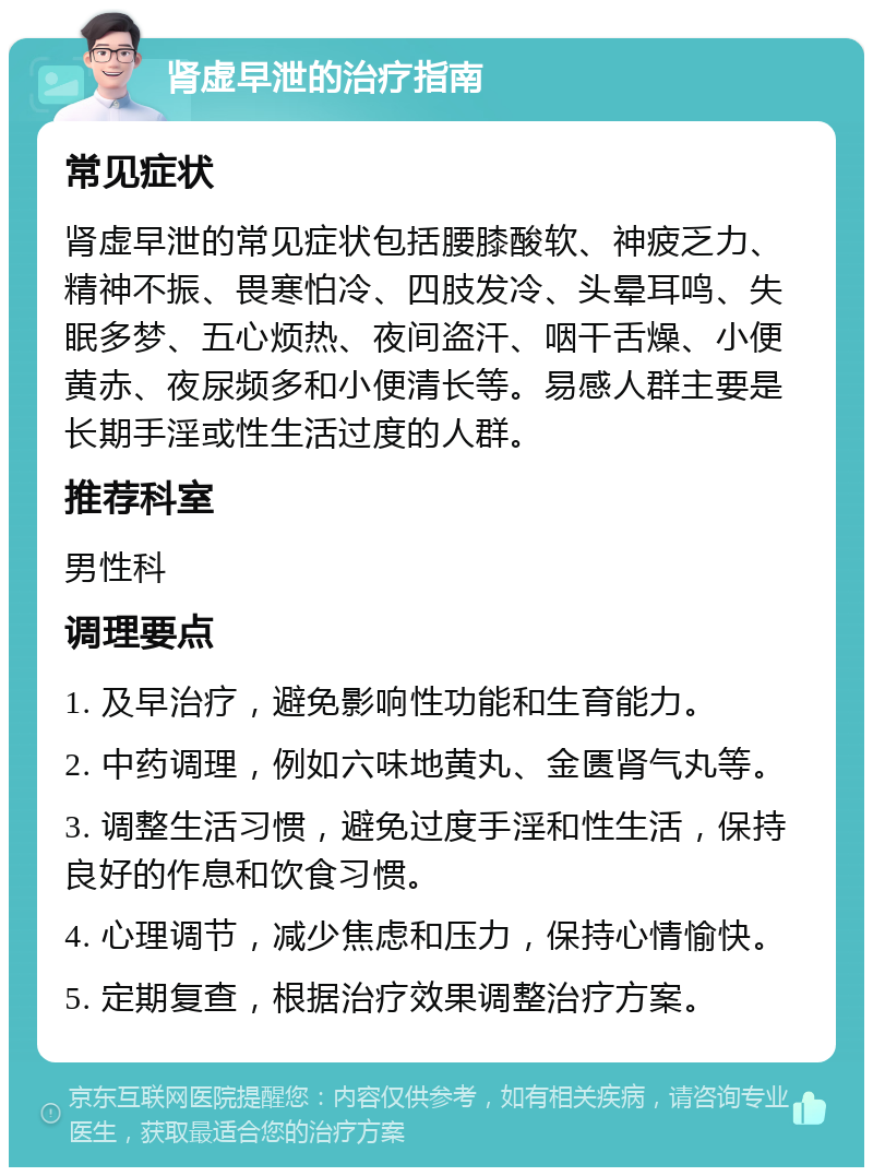 肾虚早泄的治疗指南 常见症状 肾虚早泄的常见症状包括腰膝酸软、神疲乏力、精神不振、畏寒怕冷、四肢发冷、头晕耳鸣、失眠多梦、五心烦热、夜间盗汗、咽干舌燥、小便黄赤、夜尿频多和小便清长等。易感人群主要是长期手淫或性生活过度的人群。 推荐科室 男性科 调理要点 1. 及早治疗，避免影响性功能和生育能力。 2. 中药调理，例如六味地黄丸、金匮肾气丸等。 3. 调整生活习惯，避免过度手淫和性生活，保持良好的作息和饮食习惯。 4. 心理调节，减少焦虑和压力，保持心情愉快。 5. 定期复查，根据治疗效果调整治疗方案。