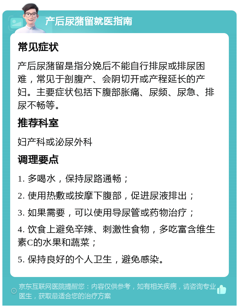 产后尿潴留就医指南 常见症状 产后尿潴留是指分娩后不能自行排尿或排尿困难，常见于剖腹产、会阴切开或产程延长的产妇。主要症状包括下腹部胀痛、尿频、尿急、排尿不畅等。 推荐科室 妇产科或泌尿外科 调理要点 1. 多喝水，保持尿路通畅； 2. 使用热敷或按摩下腹部，促进尿液排出； 3. 如果需要，可以使用导尿管或药物治疗； 4. 饮食上避免辛辣、刺激性食物，多吃富含维生素C的水果和蔬菜； 5. 保持良好的个人卫生，避免感染。