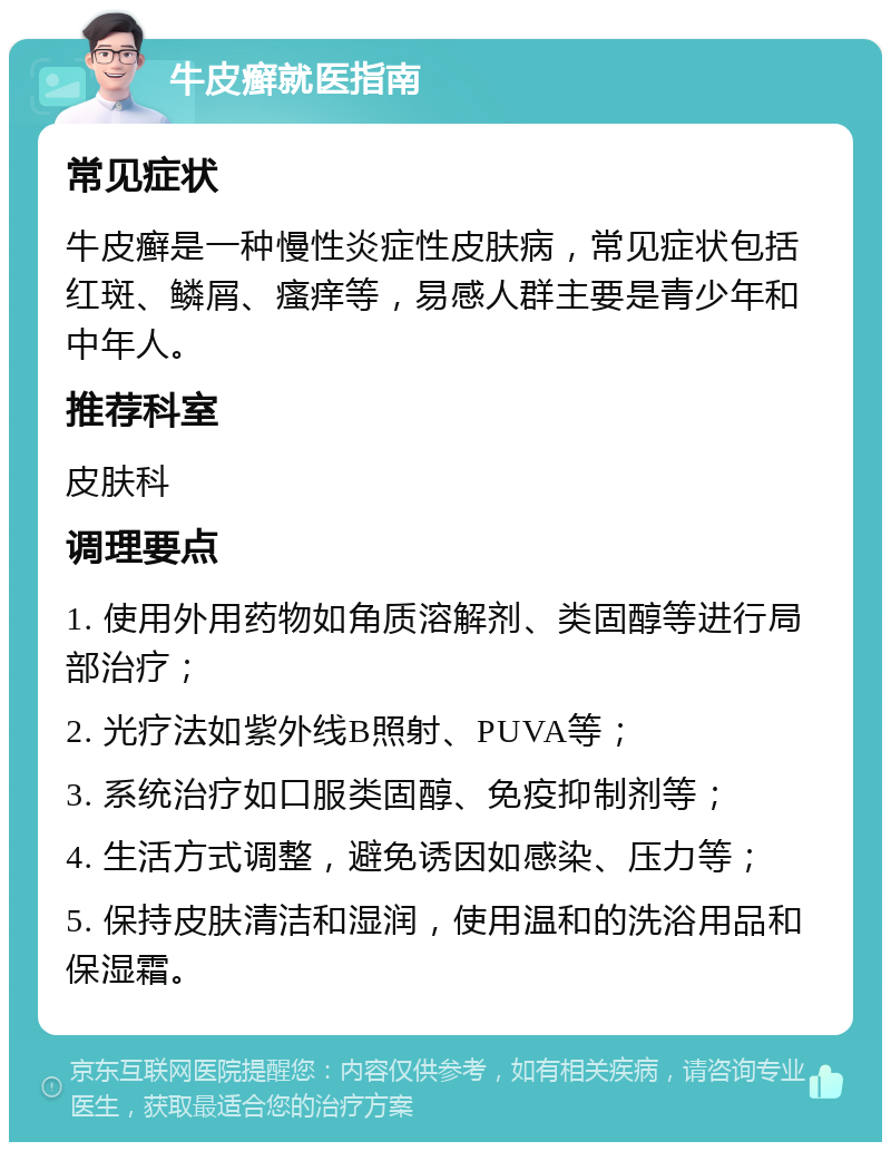 牛皮癣就医指南 常见症状 牛皮癣是一种慢性炎症性皮肤病，常见症状包括红斑、鳞屑、瘙痒等，易感人群主要是青少年和中年人。 推荐科室 皮肤科 调理要点 1. 使用外用药物如角质溶解剂、类固醇等进行局部治疗； 2. 光疗法如紫外线B照射、PUVA等； 3. 系统治疗如口服类固醇、免疫抑制剂等； 4. 生活方式调整，避免诱因如感染、压力等； 5. 保持皮肤清洁和湿润，使用温和的洗浴用品和保湿霜。