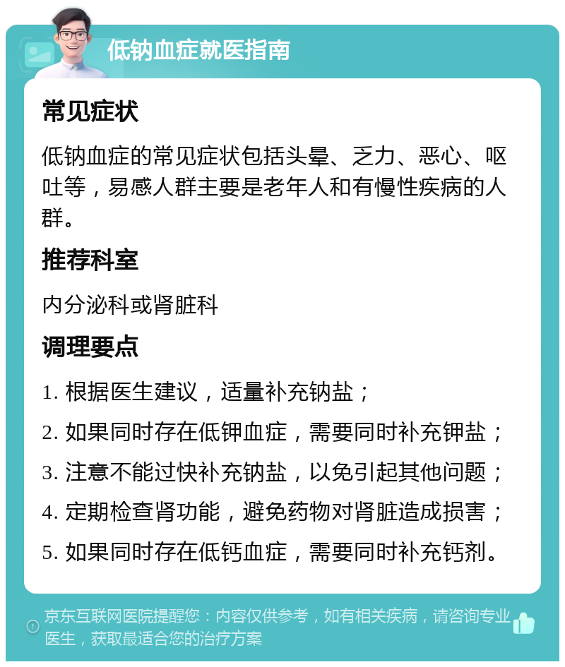 低钠血症就医指南 常见症状 低钠血症的常见症状包括头晕、乏力、恶心、呕吐等，易感人群主要是老年人和有慢性疾病的人群。 推荐科室 内分泌科或肾脏科 调理要点 1. 根据医生建议，适量补充钠盐； 2. 如果同时存在低钾血症，需要同时补充钾盐； 3. 注意不能过快补充钠盐，以免引起其他问题； 4. 定期检查肾功能，避免药物对肾脏造成损害； 5. 如果同时存在低钙血症，需要同时补充钙剂。