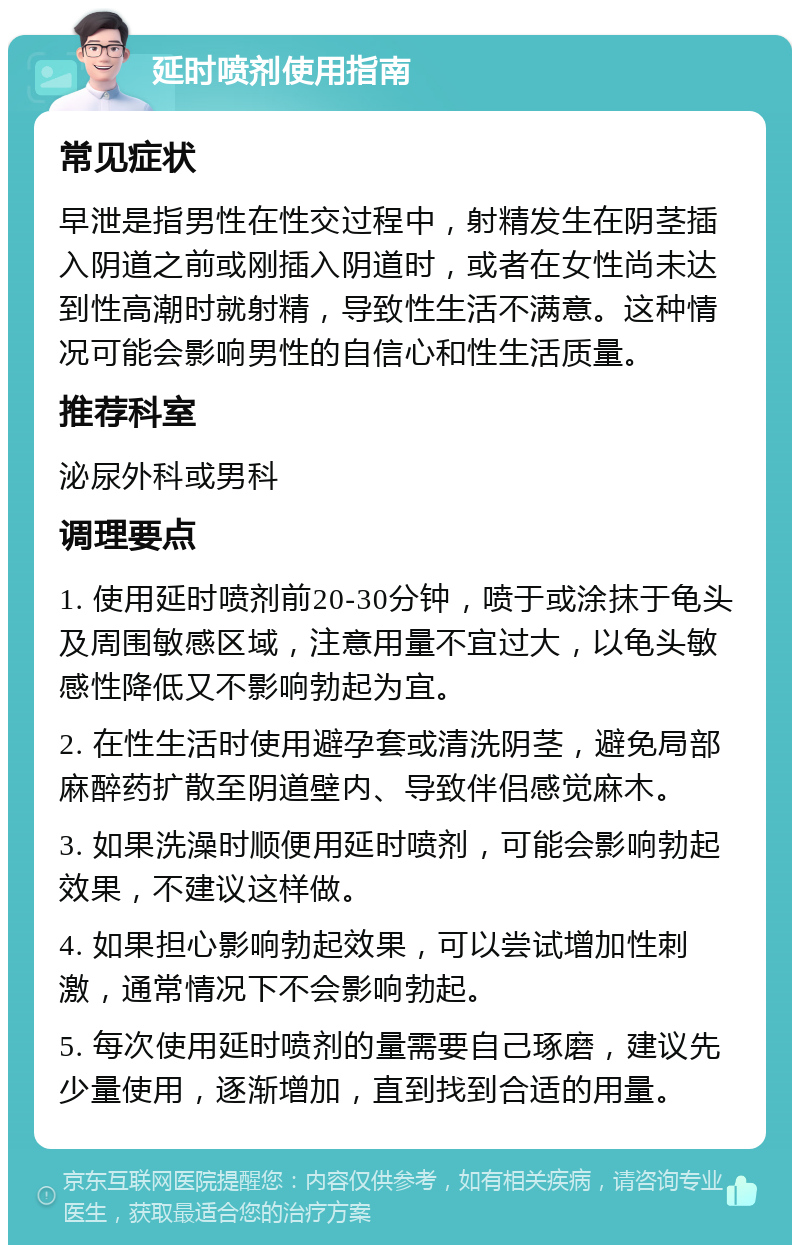 延时喷剂使用指南 常见症状 早泄是指男性在性交过程中，射精发生在阴茎插入阴道之前或刚插入阴道时，或者在女性尚未达到性高潮时就射精，导致性生活不满意。这种情况可能会影响男性的自信心和性生活质量。 推荐科室 泌尿外科或男科 调理要点 1. 使用延时喷剂前20-30分钟，喷于或涂抹于龟头及周围敏感区域，注意用量不宜过大，以龟头敏感性降低又不影响勃起为宜。 2. 在性生活时使用避孕套或清洗阴茎，避免局部麻醉药扩散至阴道壁内、导致伴侣感觉麻木。 3. 如果洗澡时顺便用延时喷剂，可能会影响勃起效果，不建议这样做。 4. 如果担心影响勃起效果，可以尝试增加性刺激，通常情况下不会影响勃起。 5. 每次使用延时喷剂的量需要自己琢磨，建议先少量使用，逐渐增加，直到找到合适的用量。