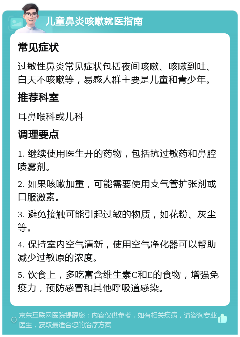 儿童鼻炎咳嗽就医指南 常见症状 过敏性鼻炎常见症状包括夜间咳嗽、咳嗽到吐、白天不咳嗽等，易感人群主要是儿童和青少年。 推荐科室 耳鼻喉科或儿科 调理要点 1. 继续使用医生开的药物，包括抗过敏药和鼻腔喷雾剂。 2. 如果咳嗽加重，可能需要使用支气管扩张剂或口服激素。 3. 避免接触可能引起过敏的物质，如花粉、灰尘等。 4. 保持室内空气清新，使用空气净化器可以帮助减少过敏原的浓度。 5. 饮食上，多吃富含维生素C和E的食物，增强免疫力，预防感冒和其他呼吸道感染。