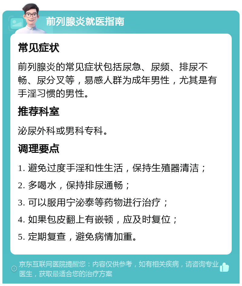 前列腺炎就医指南 常见症状 前列腺炎的常见症状包括尿急、尿频、排尿不畅、尿分叉等，易感人群为成年男性，尤其是有手淫习惯的男性。 推荐科室 泌尿外科或男科专科。 调理要点 1. 避免过度手淫和性生活，保持生殖器清洁； 2. 多喝水，保持排尿通畅； 3. 可以服用宁泌泰等药物进行治疗； 4. 如果包皮翻上有嵌顿，应及时复位； 5. 定期复查，避免病情加重。