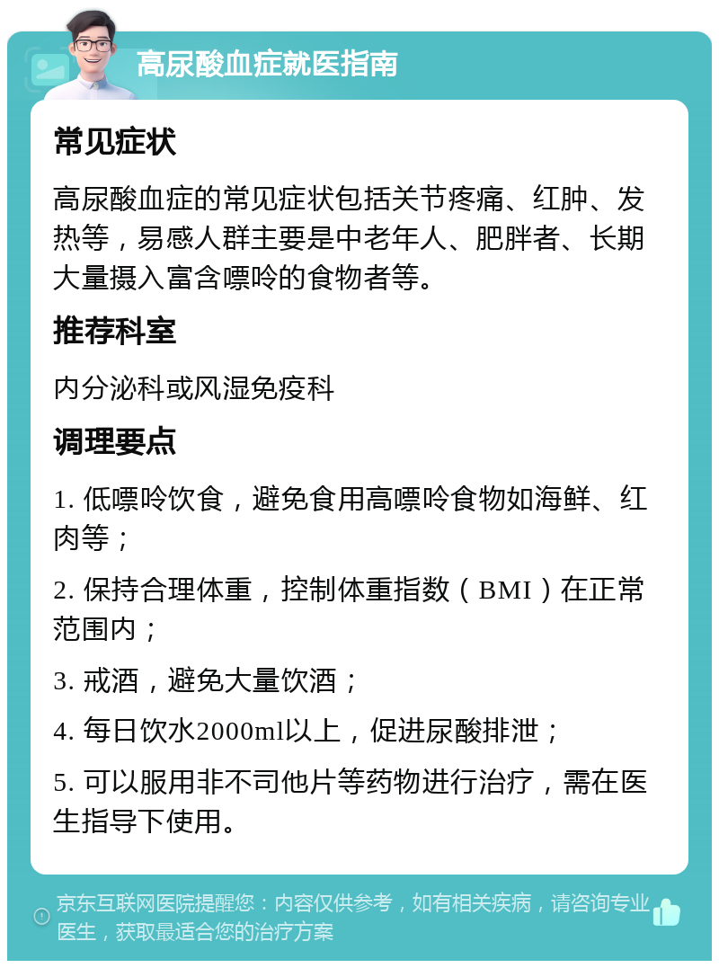 高尿酸血症就医指南 常见症状 高尿酸血症的常见症状包括关节疼痛、红肿、发热等，易感人群主要是中老年人、肥胖者、长期大量摄入富含嘌呤的食物者等。 推荐科室 内分泌科或风湿免疫科 调理要点 1. 低嘌呤饮食，避免食用高嘌呤食物如海鲜、红肉等； 2. 保持合理体重，控制体重指数（BMI）在正常范围内； 3. 戒酒，避免大量饮酒； 4. 每日饮水2000ml以上，促进尿酸排泄； 5. 可以服用非不司他片等药物进行治疗，需在医生指导下使用。