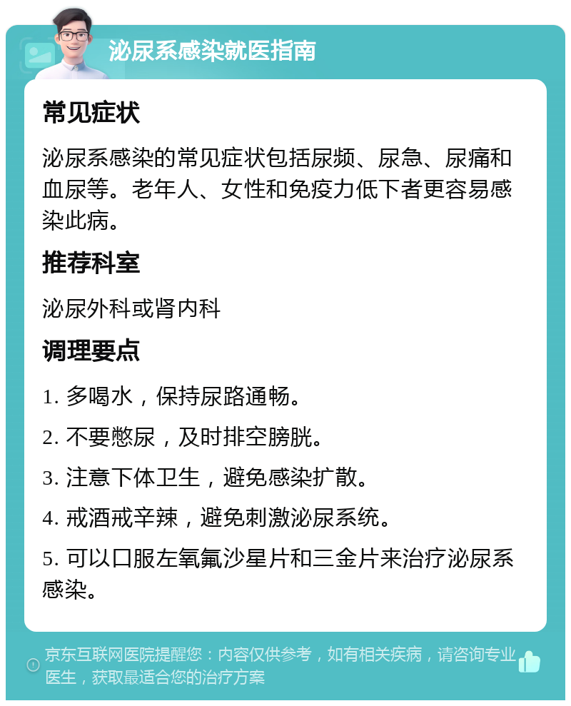 泌尿系感染就医指南 常见症状 泌尿系感染的常见症状包括尿频、尿急、尿痛和血尿等。老年人、女性和免疫力低下者更容易感染此病。 推荐科室 泌尿外科或肾内科 调理要点 1. 多喝水，保持尿路通畅。 2. 不要憋尿，及时排空膀胱。 3. 注意下体卫生，避免感染扩散。 4. 戒酒戒辛辣，避免刺激泌尿系统。 5. 可以口服左氧氟沙星片和三金片来治疗泌尿系感染。