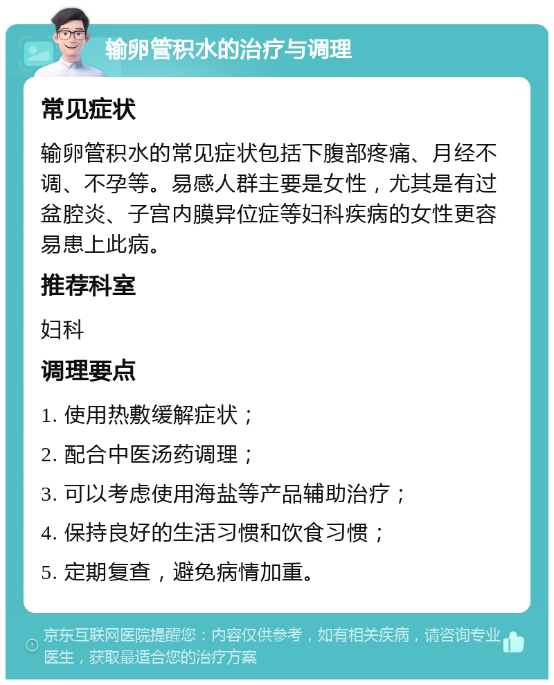 输卵管积水的治疗与调理 常见症状 输卵管积水的常见症状包括下腹部疼痛、月经不调、不孕等。易感人群主要是女性，尤其是有过盆腔炎、子宫内膜异位症等妇科疾病的女性更容易患上此病。 推荐科室 妇科 调理要点 1. 使用热敷缓解症状； 2. 配合中医汤药调理； 3. 可以考虑使用海盐等产品辅助治疗； 4. 保持良好的生活习惯和饮食习惯； 5. 定期复查，避免病情加重。