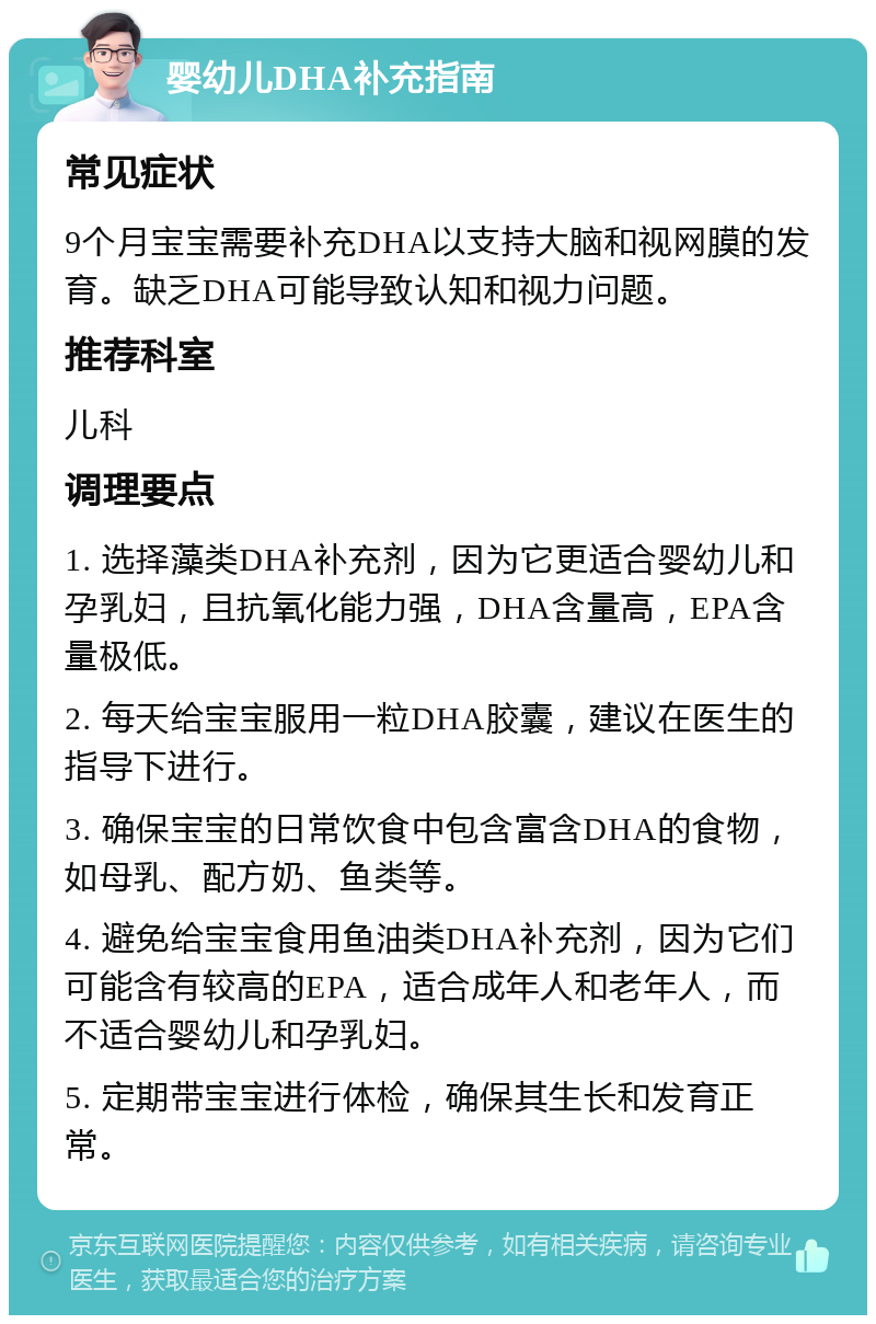 婴幼儿DHA补充指南 常见症状 9个月宝宝需要补充DHA以支持大脑和视网膜的发育。缺乏DHA可能导致认知和视力问题。 推荐科室 儿科 调理要点 1. 选择藻类DHA补充剂，因为它更适合婴幼儿和孕乳妇，且抗氧化能力强，DHA含量高，EPA含量极低。 2. 每天给宝宝服用一粒DHA胶囊，建议在医生的指导下进行。 3. 确保宝宝的日常饮食中包含富含DHA的食物，如母乳、配方奶、鱼类等。 4. 避免给宝宝食用鱼油类DHA补充剂，因为它们可能含有较高的EPA，适合成年人和老年人，而不适合婴幼儿和孕乳妇。 5. 定期带宝宝进行体检，确保其生长和发育正常。