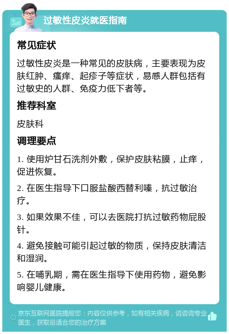 过敏性皮炎就医指南 常见症状 过敏性皮炎是一种常见的皮肤病，主要表现为皮肤红肿、瘙痒、起疹子等症状，易感人群包括有过敏史的人群、免疫力低下者等。 推荐科室 皮肤科 调理要点 1. 使用炉甘石洗剂外敷，保护皮肤粘膜，止痒，促进恢复。 2. 在医生指导下口服盐酸西替利嗪，抗过敏治疗。 3. 如果效果不佳，可以去医院打抗过敏药物屁股针。 4. 避免接触可能引起过敏的物质，保持皮肤清洁和湿润。 5. 在哺乳期，需在医生指导下使用药物，避免影响婴儿健康。