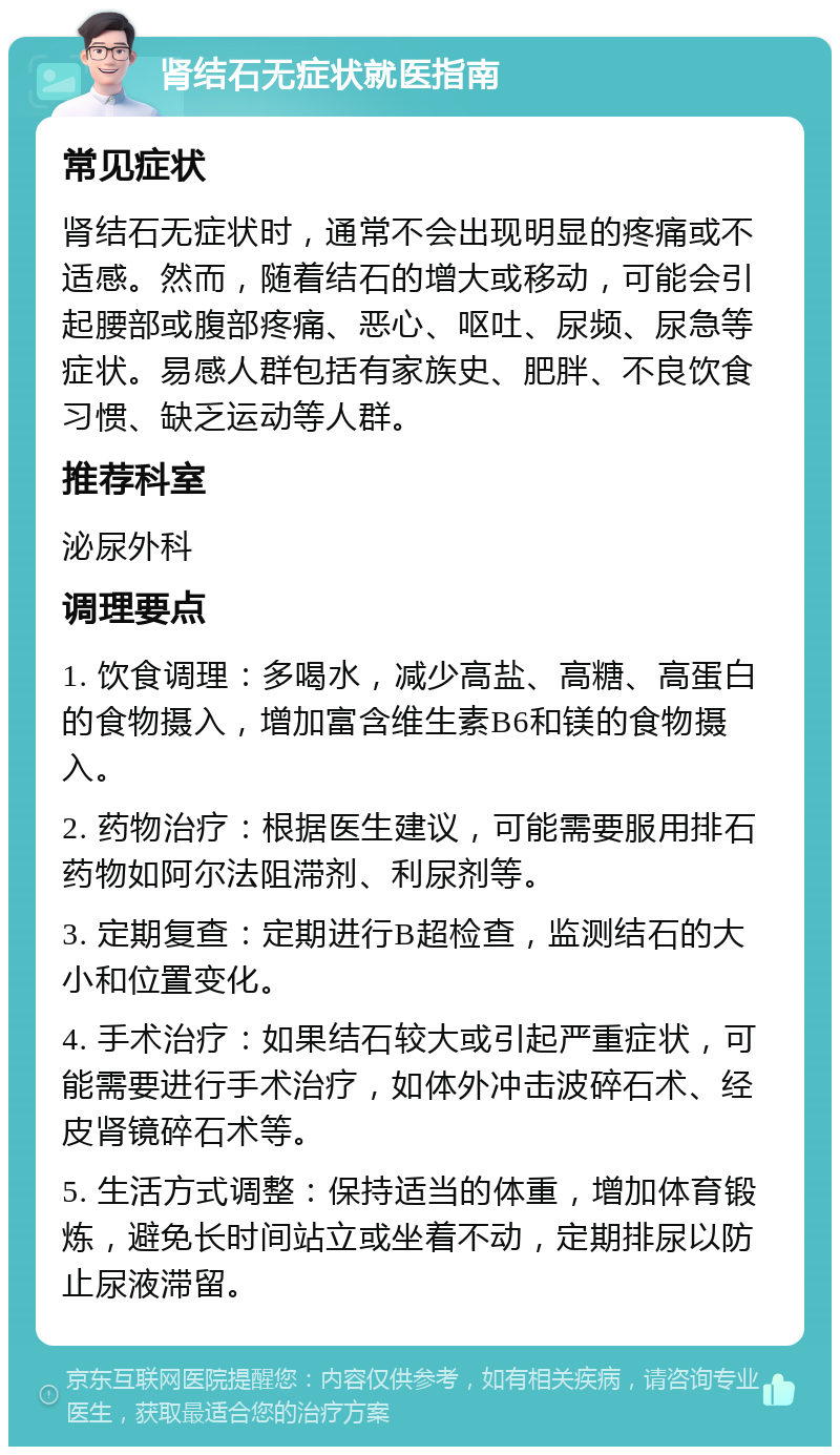 肾结石无症状就医指南 常见症状 肾结石无症状时，通常不会出现明显的疼痛或不适感。然而，随着结石的增大或移动，可能会引起腰部或腹部疼痛、恶心、呕吐、尿频、尿急等症状。易感人群包括有家族史、肥胖、不良饮食习惯、缺乏运动等人群。 推荐科室 泌尿外科 调理要点 1. 饮食调理：多喝水，减少高盐、高糖、高蛋白的食物摄入，增加富含维生素B6和镁的食物摄入。 2. 药物治疗：根据医生建议，可能需要服用排石药物如阿尔法阻滞剂、利尿剂等。 3. 定期复查：定期进行B超检查，监测结石的大小和位置变化。 4. 手术治疗：如果结石较大或引起严重症状，可能需要进行手术治疗，如体外冲击波碎石术、经皮肾镜碎石术等。 5. 生活方式调整：保持适当的体重，增加体育锻炼，避免长时间站立或坐着不动，定期排尿以防止尿液滞留。