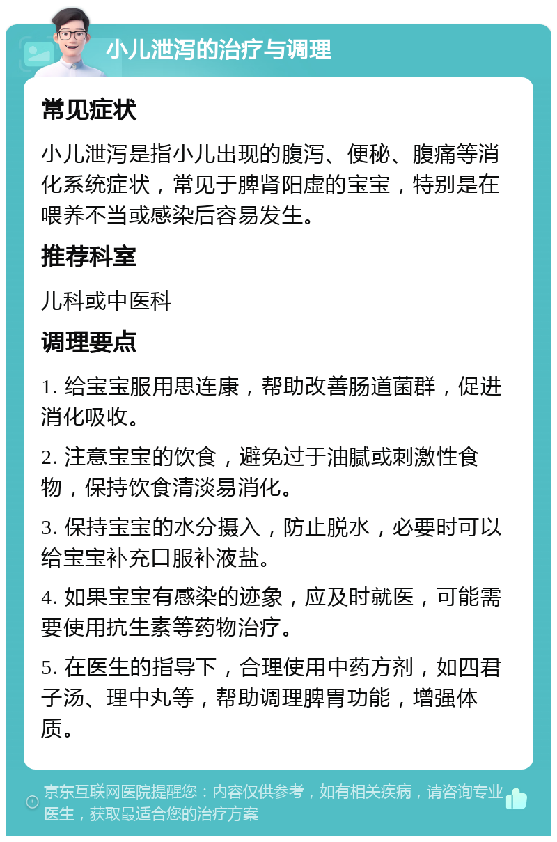 小儿泄泻的治疗与调理 常见症状 小儿泄泻是指小儿出现的腹泻、便秘、腹痛等消化系统症状，常见于脾肾阳虚的宝宝，特别是在喂养不当或感染后容易发生。 推荐科室 儿科或中医科 调理要点 1. 给宝宝服用思连康，帮助改善肠道菌群，促进消化吸收。 2. 注意宝宝的饮食，避免过于油腻或刺激性食物，保持饮食清淡易消化。 3. 保持宝宝的水分摄入，防止脱水，必要时可以给宝宝补充口服补液盐。 4. 如果宝宝有感染的迹象，应及时就医，可能需要使用抗生素等药物治疗。 5. 在医生的指导下，合理使用中药方剂，如四君子汤、理中丸等，帮助调理脾胃功能，增强体质。